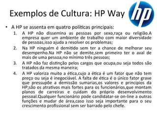 Exemplos	
  de	
  Cultura:	
  HP	
  Way	
  
•  A	
  HP	
  se	
  assenta	
  em	
  quatro	
  polí.cas	
  principais:	
  	
  
     1.  A	
   HP	
   não	
   dissemina	
   as	
   pessoas	
   por	
   sexo,raça	
   ou	
   religião.A	
  
         empresa	
   quer	
   um	
   ambiente	
   de	
   trabalho	
   com	
   maior	
   diversidade	
  
         de	
  pessoas,isso	
  ajuda	
  a	
  resolver	
  os	
  problemas;	
  	
  
     2.  Na	
   HP	
   ninguém	
   é	
   demi.do	
   sem	
   ter	
   a	
   chance	
   de	
   melhorar	
   seu	
  
         desempenho.Na	
   HP	
   não	
   se	
   demite,sem	
   primeiro	
   ter	
   o	
   aval	
   de	
  
         mais	
  de	
  uma	
  pessoa,no	
  mínimo	
  três	
  pessoas;	
  	
  
     3.  A	
  HP	
  não	
  faz	
  dis.nção	
  pelos	
  cargos	
  que	
  ocupa,ou	
  seja	
  todos	
  são	
  
         tratados	
  da	
  mesma	
  maneira;	
  	
  
     4.  A	
   HP	
   valoriza	
   muito	
   a	
   é.ca,cujo	
   a	
   é.ca	
   é	
   um	
   fator	
   que	
   não	
   tem	
  
         preço	
  ou	
  seja	
  é	
  inegociável.	
  A	
  falta	
  de	
  é.ca	
  é	
  o	
  único	
  fator	
  grave	
  
         que	
   pressupõe	
   a	
   demissão	
   sumarias,os	
   valores	
   e	
   princípios	
   da	
  
         HP;são	
  os	
  atra.vos	
  mais	
  fortes	
  para	
  os	
  funcionários,que	
  montam	
  
         planos	
   de	
   carreiras	
   e	
   cuidam	
   do	
   próprio	
   desenvolvimento	
  
         pessoal.Qualquer	
  funcionário	
  pode	
  candidatar-­‐se	
  on-­‐line	
  a	
  outras	
  
         funções	
   e	
   mudar	
   de	
   área,caso	
   isso	
   seja	
   importante	
   para	
   o	
   seu	
  
         crescimento	
  proﬁssional	
  sem	
  ser	
  barrado	
  pelo	
  chefe.	
  
 