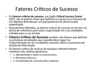 Fatores	
  Crí.cos	
  de	
  Sucesso	
  
•  Os	
  fatores	
  crí7cos	
  de	
  sucesso,	
  em	
  inglês	
  Cri7cal	
  Success	
  Factor	
  
   (CSF),	
  são	
  os	
  pontos	
  chave	
  que	
  deﬁnem	
  o	
  sucesso	
  ou	
  o	
  fracasso	
  de	
  
   um	
  obje.vo	
  deﬁnido	
  por	
  um	
  planejamento	
  de	
  determinada	
  
   organização.	
  	
  
•  Quando	
  bem	
  deﬁnidos,	
  os	
  fatores	
  crí.cos	
  de	
  sucesso	
  se	
  tornam	
  um	
  
   ponto	
  de	
  referência	
  para	
  toda	
  a	
  organização	
  em	
  suas	
  a.vidades	
  
   voltadas	
  para	
  a	
  sua	
  missão	
  
•  Fatores	
  Crí7cos	
  de	
  Sucesso	
  também	
  são	
  fatores	
  que	
  deﬁnem	
  
   as	
  principais	
  orientações	
  que	
  a	
  gestão	
  deve	
  seguir	
  na	
  
   implementação	
  de	
  um	
  verdadeiro	
  controle	
  sobre	
  os	
  processos	
  de	
  
   Gestão	
  da	
  Informação.	
  
•  Os	
  fatores	
  crí.cos	
  de	
  sucesso	
  de	
  qualquer	
  indústria	
  devem	
  
   sa.sfazer	
  três	
  critérios	
  genéricos:	
  
      –  1.	
  Aplicabilidade	
  a	
  todos	
  os	
  concorrentes;	
  
      –  2.	
  Relevância	
  decisiva;	
  
      –  3.	
  Possibilidade	
  de	
  controlo	
  pelas	
  empresas.	
  
 