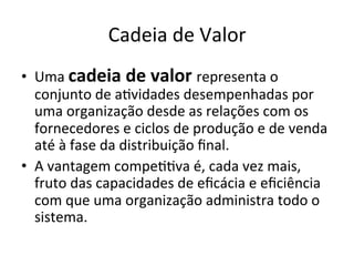 Cadeia	
  de	
  Valor	
  
•  Uma	
  cadeia	
  de	
  valor	
  representa	
  o	
  
   conjunto	
  de	
  a.vidades	
  desempenhadas	
  por	
  
   uma	
  organização	
  desde	
  as	
  relações	
  com	
  os	
  
   fornecedores	
  e	
  ciclos	
  de	
  produção	
  e	
  de	
  venda	
  
   até	
  à	
  fase	
  da	
  distribuição	
  ﬁnal.	
  
•  A	
  vantagem	
  compe..va	
  é,	
  cada	
  vez	
  mais,	
  
   fruto	
  das	
  capacidades	
  de	
  eﬁcácia	
  e	
  eﬁciência	
  
   com	
  que	
  uma	
  organização	
  administra	
  todo	
  o	
  
   sistema.	
  
 