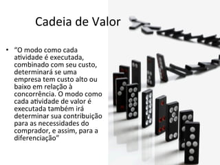Cadeia	
  de	
  Valor	
  
•  “O	
  modo	
  como	
  cada	
  
   a.vidade	
  é	
  executada,	
  
   combinado	
  com	
  seu	
  custo,	
  
   determinará	
  se	
  uma	
  
   empresa	
  tem	
  custo	
  alto	
  ou	
  
   baixo	
  em	
  relação	
  à	
  
   concorrência.	
  O	
  modo	
  como	
  
   cada	
  a.vidade	
  de	
  valor	
  é	
  
   executada	
  também	
  irá	
  
   determinar	
  sua	
  contribuição	
  
   para	
  as	
  necessidades	
  do	
  
   comprador,	
  e	
  assim,	
  para	
  a	
  
   diferenciação”	
  
 