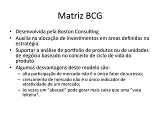 Matriz	
  BCG	
  
•  Desenvolvida	
  pela	
  Boston	
  Consul.ng	
  
•  Auxilia	
  na	
  alocação	
  de	
  inves.mentos	
  em	
  áreas	
  deﬁnidas	
  na	
  
   estratégia	
  
•  Suportar	
  a	
  análise	
  de	
  porzolio	
  de	
  produtos	
  ou	
  de	
  unidades	
  
   de	
  negócio	
  baseado	
  no	
  conceito	
  de	
  ciclo	
  de	
  vida	
  do	
  
   produto	
  
•  Algumas	
  desvantagens	
  deste	
  modelo	
  são:	
  
     –  alta	
  par.cipação	
  de	
  mercado	
  não	
  é	
  o	
  único	
  fator	
  de	
  sucesso;	
  
     –  crescimento	
  de	
  mercado	
  não	
  é	
  o	
  único	
  indicador	
  de	
  
        atra.vidade	
  de	
  um	
  mercado;	
  
     –  às	
  vezes	
  um	
  "abacaxi"	
  pode	
  gerar	
  mais	
  caixa	
  que	
  uma	
  "vaca	
  
        leiteira".	
  
 