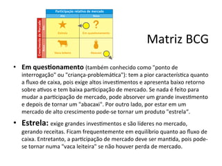 Matriz	
  BCG	
  
•  Em	
  ques7onamento	
  (também	
  conhecido	
  como	
  "ponto	
  de	
  
    interrogação"	
  ou	
  "criança-­‐problemá.ca"):	
  tem	
  a	
  pior	
  caracterís.ca	
  quanto	
  
    a	
  ﬂuxo	
  de	
  caixa,	
  pois	
  exige	
  altos	
  inves.mentos	
  e	
  apresenta	
  baixo	
  retorno	
  
    sobre	
  a.vos	
  e	
  tem	
  baixa	
  par.cipação	
  de	
  mercado.	
  Se	
  nada	
  é	
  feito	
  para	
  
    mudar	
  a	
  par.cipação	
  de	
  mercado,	
  pode	
  absorver	
  um	
  grande	
  inves.mento	
  
    e	
  depois	
  de	
  tornar	
  um	
  "abacaxi".	
  Por	
  outro	
  lado,	
  por	
  estar	
  em	
  um	
  
    mercado	
  de	
  alto	
  crescimento	
  pode-­‐se	
  tornar	
  um	
  produto	
  "estrela“.	
  
•  Estrela:	
  exige	
  grandes	
  inves.mentos	
  e	
  são	
  líderes	
  no	
  mercado,	
  
    gerando	
  receitas.	
  Ficam	
  frequentemente	
  em	
  equilíbrio	
  quanto	
  ao	
  ﬂuxo	
  de	
  
    caixa.	
  Entretanto,	
  a	
  par.cipação	
  de	
  mercado	
  deve	
  ser	
  man.da,	
  pois	
  pode-­‐
    se	
  tornar	
  numa	
  "vaca	
  leiteira"	
  se	
  não	
  houver	
  perda	
  de	
  mercado.	
  
 
