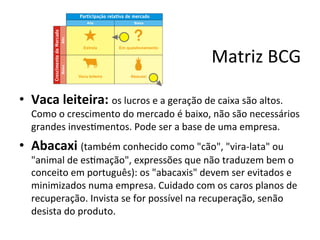 Matriz	
  BCG	
  

•  Vaca	
  leiteira:	
  os	
  lucros	
  e	
  a	
  geração	
  de	
  caixa	
  são	
  altos.	
  
    Como	
  o	
  crescimento	
  do	
  mercado	
  é	
  baixo,	
  não	
  são	
  necessários	
  
    grandes	
  inves.mentos.	
  Pode	
  ser	
  a	
  base	
  de	
  uma	
  empresa.	
  
•  Abacaxi	
  (também	
  conhecido	
  como	
  "cão",	
  "vira-­‐lata"	
  ou	
  
    "animal	
  de	
  es.mação",	
  expressões	
  que	
  não	
  traduzem	
  bem	
  o	
  
    conceito	
  em	
  português):	
  os	
  "abacaxis"	
  devem	
  ser	
  evitados	
  e	
  
    minimizados	
  numa	
  empresa.	
  Cuidado	
  com	
  os	
  caros	
  planos	
  de	
  
    recuperação.	
  Invista	
  se	
  for	
  possível	
  na	
  recuperação,	
  senão	
  
    desista	
  do	
  produto.	
  
 