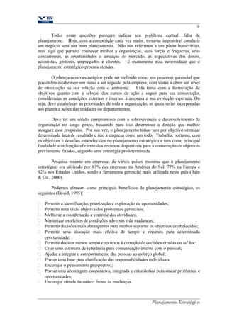 9 
Todas essas questões parecem indicar um problema central: falta de 
planejamento. Hoje, com a competição cada vez maior, torna-se impossível conduzir 
um negócio sem um bom planejamento. Não nos referimos a um plano burocrático, 
mas algo que permita conhecer melhor a organização, suas forças e fraquezas, seus 
concorrentes, as oportunidades e ameaças do mercado, as expectativas dos donos, 
acionistas, gestores, empregados e clientes. É exatamente essa necessidade que o 
planejamento estratégico procura atender. 
O planejamento estratégico pode ser definido como um processo gerencial que 
possibilita estabelecer um rumo a ser seguido pela empresa, com vistas a obter um nível 
de otimização na sua relação com o ambiente. Lida tanto com a formulação de 
objetivos quanto com a seleção dos cursos de ação a seguir para sua consecução, 
consideradas as condições externas e internas à empresa e sua evolução esperada. Ou 
seja, deve estabelecer as prioridades de toda a organização, as quais serão incorporadas 
aos planos e ações das unidades ou departamentos. 
Deve ter um sólido compromisso com a sobrevivência e desenvolvimento da 
organização no longo prazo, buscando para isso determinar a direção que melhor 
assegure esse propósito. Por sua vez, o planejamento tático tem por objetivo otimizar 
determinada área de resultado e não a empresa como um todo. Trabalha, portanto, com 
os objetivos e desafios estabelecidos no planejamento estratégico e tem como principal 
finalidade a utilização eficiente dos recursos disponíveis para a consecução de objetivos 
previamente fixados, segundo uma estratégia predeterminada. 
Pesquisa recente em empresas de vários países mostrou que o planejamento 
estratégico era utilizado por 83% das empresas na América do Sul, 77% na Europa e 
92% nos Estados Unidos, sendo a ferramenta gerencial mais utilizada neste país (Bain 
& Co., 2000). 
Podemos elencar, como principais benefícios do planejamento estratégico, os 
seguintes (David, 1995): 
 Permitir a identificação, priorização e exploração de oportunidades; 
 Permitir uma visão objetiva dos problemas gerenciais; 
 Melhorar a coordenação e controle das atividades; 
 Minimizar os efeitos de condições adversas e de mudanças; 
 Permitir decisões mais abrangentes para melhor suportar os objetivos estabelecidos; 
 Permitir uma alocação mais efetiva de tempo e recursos para determinada 
oportunidade; 
 Permitir dedicar menos tempo e recursos à correção de decisões erradas ou ad hoc; 
 Criar uma estrutura de referência para comunicação interna com o pessoal; 
 Ajudar a integrar o comportamento das pessoas ao esforço global; 
 Prover uma base para clarificação das responsabilidades individuais; 
 Encorajar o pensamento prospectivo; 
 Prover uma abordagem cooperativa, integrada e entusiástica para atacar problemas e 
oportunidades; 
 Encorajar atitude favorável frente às mudanças. 
Planejamento Estratégico 
 