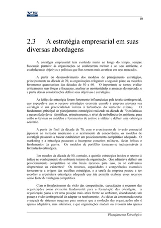 2.3 A estratégia empresarial em suas 
diversas abordagens 
10 
A estratégia empresarial tem evoluído muito ao longo do tempo, sempre 
buscando permitir às organizações se conhecerem melhor e ao seu ambiente, e 
estabelecendo objetivos e políticas que lhes tornem mais atrativas em seus mercados. 
A partir do desenvolvimento dos modelos de planejamento estratégico, 
principalmente na década de 70, as organizações relegaram a segundo plano os modelos 
fortemente quantitativos das décadas de 50 e 60. O importante se tornou avaliar 
criticamente suas forças e fraquezas, analisar as oportunidades e ameaças do mercado, e 
a partir dessas considerações definir seus objetivos e estratégias. 
As idéias de estratégia foram fortemente influenciadas pela teoria contingencial, 
que especulava que o sucesso estratégico ocorreria quando a empresa ajustava sua 
estratégia e sua potencialidade interna à turbulência do ambiente externo. O 
fundamento principal do planejamento estratégico realizado na década de 70 enfatizava 
a necessidade de se identificar, primeiramente, o nível de turbulência do ambiente, para 
então selecionar os modelos e ferramentas de análise a utilizar e definir uma estratégia 
coerente. 
A partir do final da década de 70, com o crescimento da invasão comercial 
japonesa ao mercado americano e o acirramento da concorrência, os modelos de 
estratégia passaram a buscar estabelecer um posicionamento competitivo adequado. O 
marketing e a estratégia passaram a incorporar conceitos militares, idéias bélicas e 
fundamentos da guerra. Os modelos de portfólio tornaram-se indispensáveis à 
formulação estratégica. 
Em meados da década de 80, contudo, a questão estratégica iniciou o retorno à 
ênfase no conhecimento do ambiente interno da organização. Que adiantava definir um 
posicionamento competitivo se não havia recursos para isso, ou se estávamos 
desprezando os existentes? Os recursos, capacidades e competências essenciais 
tornaram-se a origem das escolhas estratégias, e a tarefa da empresa passou a ser 
escolher a arquitetura estratégica adequada que iria permitir explorar esses recursos 
como fonte de vantagem competitiva. 
Com o fortalecimento da visão das competências, capacidades e recursos das 
organizações como elemento fundamental para a formulação das estratégias, a 
organização passa a ter uma posição mais ativa frente ao ambiente, abandonando um 
pouco a visão contingencial de adaptar-se reativamente. As idéias da denominada teoria 
avançada de sistemas surgiram para mostrar que a evolução das organizações não é 
apenas adaptativa, mas interativa, e que organizações mudam ou evoluem não apenas 
Planejamento Estratégico 
 