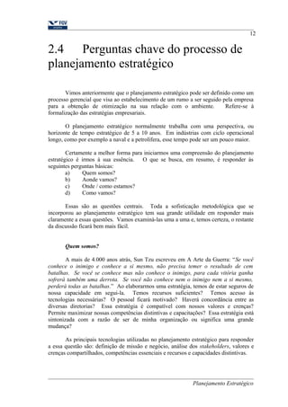 2.4 Perguntas chave do processo de 
planejamento estratégico 
12 
Vimos anteriormente que o planejamento estratégico pode ser definido como um 
processo gerencial que visa ao estabelecimento de um rumo a ser seguido pela empresa 
para a obtenção de otimização na sua relação com o ambiente. Refere-se à 
formalização das estratégias empresariais. 
O planejamento estratégico normalmente trabalha com uma perspectiva, ou 
horizonte de tempo estratégico de 5 a 10 anos. Em indústrias com ciclo operacional 
longo, como por exemplo a naval e a petrolífera, esse tempo pode ser um pouco maior. 
Certamente a melhor forma para iniciarmos uma compreensão do planejamento 
estratégico é irmos à sua essência. O que se busca, em resumo, é responder às 
seguintes perguntas básicas: 
a) Quem somos? 
b) Aonde vamos? 
c) Onde / como estamos? 
d) Como vamos? 
Essas são as questões centrais. Toda a sofisticação metodológica que se 
incorporou ao planejamento estratégico tem sua grande utilidade em responder mais 
claramente a essas questões. Vamos examiná-las uma a uma e, temos certeza, o restante 
da discussão ficará bem mais fácil. 
Quem somos? 
A mais de 4.000 anos atrás, Sun Tzu escreveu em A Arte da Guerra: “Se você 
conhece o inimigo e conhece a si mesmo, não precisa temer o resultado de cem 
batalhas. Se você se conhece mas não conhece o inimigo, para cada vitória ganha 
sofrerá também uma derrota. Se você não conhece nem o inimigo nem a si mesmo, 
perderá todas as batalhas.” Ao elaborarmos uma estratégia, temos de estar seguros de 
nossa capacidade em segui-la. Temos recursos suficientes? Temos acesso às 
tecnologias necessárias? O pessoal ficará motivado? Haverá concordância entre as 
diversas diretorias? Essa estratégia é compatível com nossos valores e crenças? 
Permite maximizar nossas competências distintivas e capacitações? Essa estratégia está 
sintonizada com a razão de ser de minha organização ou significa uma grande 
mudança? 
As principais tecnologias utilizadas no planejamento estratégico para responder 
a essa questão são: definição de missão e negócio, análise dos stakeholders, valores e 
crenças compartilhados, competências essenciais e recursos e capacidades distintivas. 
Planejamento Estratégico 
 