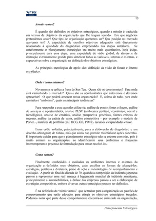 13 
Aonde vamos? 
É quando são definidos os objetivos estratégicos, quando a missão é traduzida 
em termos de objetivos da organização que lhe tragam sentido. Em que negócios 
pretendemos atuar? Que tipo de organização queremos ser? Que posição no mercado 
queremos ter? A capacidade de escolher objetivos adequados está diretamente 
relacionada à qualidade do diagnóstico empreendido nas etapas anteriores. Se 
anteriormente o planejamento estratégico era muito mais quantitativo, hoje exige, 
principalmente para essa etapa, uma capacidade de visão global, de síntese e de 
abstração extremamente grande para sintetizar todas as variáveis, internas e externas, e 
expectativas sobre a organização na definição dos objetivos estratégicos. 
As principais tecnologias de apoio são: definição da visão de futuro e intento 
estratégico. 
Onde / como estamos? 
Novamente se aplica a frase de Sun Tzu. Quem são os concorrentes? Para onde 
está caminhando o mercado? Quais são as oportunidades que antevemos e devemos 
aproveitar? O que poderá ameaçar nossa organização? E, acima de tudo, para onde 
caminha o “ambiente”, quais as principais tendências? 
Para responder a essa questão utiliza-se: análise de pontos fortes e fracos, análise 
de ameaças e oportunidades, análise PEST (ambientes político, econômico, social e 
tecnológico), análise de cenários, análise prospectiva genéricas, fatores críticos de 
sucesso, análise da cadeia de valor, análise competitiva – por exemplo o modelo de 
Porter –, matrizes de portfólio (ex.: BCG, GE, PIMS), recursos e capacidades chave. 
Essas estão voltadas, principalmente, para a elaboração do diagnóstico e um 
desenho abrangente do futuro, mas que ainda não permite materializar ações concretas. 
É importante cuidar para que o planejamento estratégico não se encerre com elas, pois é 
muito comum as organizações, ao identificarem seus problemas e fraquezas 
interromperem o processo de formulação para tentar resolvê-los. 
Como vamos? 
Finalmente, conhecidos e avaliados os ambientes internos e externos da 
organização e definidos seus objetivos, cabe escolher as formas de alcançá-los: 
estratégias, políticas e diretrizes, plano de ação e metodologias de acompanhamento e 
avaliação. A partir do final da década de 70, quando a competição da indústria japonesa 
passou a representar uma real ameaça à hegemonia mundial da indústria americana, 
principalmente a automobilística, a ênfase das empresas passou a ser a elaboração de 
estratégias competitivas, embora diversas outras estratégias possam ser definidas. 
É na definição do “como vamos” que se traduz para a organização os padrões de 
comportamento que serão adotados para atingir os objetivos estratégicos traçados. 
Podemos notar que parte desse comportamento encontra-se enraizado na organização, 
Planejamento Estratégico 
 