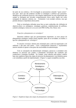 14 
faz parte de sua essência, e foi investigado ao procurarmos entender “quem somos”. 
Isso quer dizer que não podemos escolher as estratégias e políticas que quisermos. 
Mudanças são certamente possíveis, mas imagine implementar em uma organização que 
sempre se distinguiu por elevados comportamentos éticos ações ilegais tais como 
sonegação de impostos, suborno, etc. Certamente é um exemplo extremo, mas que 
permite destacar a importância desse ponto. 
Entre as tecnologias utilizadas nessa fase as mais conhecidas são: definição de 
objetivos-chave ou estratégicos, estratégias genéricas, estabelecimento de políticas, 
controle estratégico, balanced scorecard, ciclo PDCA (Plan, Do, Check, Act). 
O que faz o planejamento ser estratégico? 
Queremos enfatizar aqui um questionamento importante: se esses passos do 
planejamento estratégico sempre foram seguidos, quais são as novidades, ou melhor, o 
que faz o planejamento ser estratégico? 
O conceito estratégico denota uma orientação para o todo da organização e do 
ambiente e não para suas partes. Com o planejamento financeiro e orçamentário 
anterior atendia-se apenas a uma parte das necessidades da administração. 
Com as concepções da administração estratégica, passou-se a considerar uma 
dinâmica no processo que conduz à permanente reavaliação das condições que 
conduziram à estratégia escolhida. Na verdade, como sabemos pela prática, embora 
haja uma seqüência lógica das etapas do processo de planejamento, essa dinâmica passa 
a ser simultânea a partir da implementação. A figura 1 a seguir exemplifica esse fato: 
Figura 1: Seqüência lógica das etapas do planejamento estratégico 
Planejamento Estratégico 
Monitoramento 
Estratégico e 
Prospectivo 
Elaboração da 
Estratégia 
Controle e 
Avaliação 
Implementação 
da Estratégia 
 