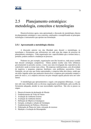 2.5 Planejamento estratégico: 
metodologia, conceitos e tecnologias 
15 
Desenvolveremos agora, uma apresentação e discussão da metodologia clássica 
de planejamento estratégico e seus conceitos, analisando e exemplificando as principais 
tecnologias e instrumentos que apoiam sua formulação. 
2.5.1 Apresentando a metodologia clássica 
A discussão anterior nos deu liberdade para discutir a metodologia, as 
tecnologias e ferramentas que utilizaremos em cada uma das etapas do processo de 
planejamento estratégico. Cada organização tem especificidades que a tornam única e, 
portanto, podem conduzir a mudanças no processo. 
Podemos ter, por exemplo, organizações sem fins lucrativos, onde pouco sentido 
fará discutir estratégias competitivas. Outras podem receber uma forte influência 
governamental ou pressões sociais, e nesse caso uma investigação das expectativas dos 
stakeholders pode se tornar mais crítica. Há empresas multinacionais, com diversidade 
de negócios, e pequenas empresas familiares, com problemas sucessórios. Como 
ilustração, em um caso que fomos apresentados, a empresa tinha dois donos, sendo que 
um deles impedia ações que pudessem desenvolver a empresa pois pretendia comprar a 
parte do sócio e, se a empresa estivesse em pior situação aquela parcela teria um valor 
menor. 
A metodologia que apresentaremos a seguir, com pequenas diferenças, é a que 
tem sido mais difundida entre as diversas organizações possibilitando, pela escolha da 
ferramenta adequada, atender às suas necessidades específicas. São oito os passos ou 
etapas: 
1. Desenvolvimento da declaração de Missão 
2. Estabelecimento da Visão de Futuro 
3. Avaliação do Ambiente Externo 
4. Avaliação do Ambiente Interno 
5. Definição de Objetivos Estratégicos 
6. Geração, avaliação e seleção de Estratégias 
7. Estabelecimento de Políticas e Diretrizes 
8. Elaboração de Planos de Ação e alocação de recursos 
9. Medição e Avaliação do Desempenho 
Planejamento Estratégico 
 