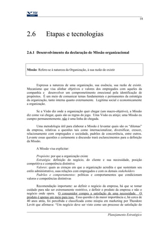 2.6 Etapas e tecnologias 
2.6.1 Desenvolvimento da declaração de Missão organizacional 
Missão: Refere-se à natureza da Organização, à sua razão de existir 
18 
Expressa a natureza de uma organização, sua essência, sua razão de existir. 
Mecanismo que visa alinhar objetivos e valores dos empregados com aqueles da 
companhia e desenvolver um comprometimento emocional pela identificação de 
propósitos. É um meio de comunicar temas fundamentais e permanentes da estratégia 
da organização, tanto interna quanto externamente. Legitima social e economicamente 
a organização. 
Se a Visão diz onde a organização quer chegar (um macro-objetivo), a Missão 
diz como vai chegar, quais são as regras do jogo. Uma Visão eu atinjo; uma Missão eu 
cumpro permanentemente, não é uma linha de chegada. 
Uma metodologia útil para elaborar a Missão é levantar quais são os “dilemas” 
da empresa, relativas a questões tais como internacionalizar, diversificar, crescer, 
relacionamento com empregados e sociedade, padrões de concorrência, entre outros. 
Levante essas questões e certamente a discussão trará esclarecimentos para a definição 
da Missão. 
A Missão visa explicitar: 
Propósito: por que a organização existe 
Estratégia: definição do negócio, do cliente e sua necessidade, posição 
competitiva e competência distintiva 
Valores: quais as crenças em que a organização acredita e que sustentam seu 
estilo administrativo, suas relações com empregados e com os demais stakeholders 
Padrões e comportamentos: políticas e comportamentos que condicionam 
valores e competências distintivas 
Recomendação importante: ao definir o negócio da empresa, há que se tomar 
cuidado para não ser extremamente restritivo, e definir o produto da empresa e não o 
negócio onde opera. O consumidor compra a satisfação de uma necessidade. O 
produto é apenas um meio para isso. Essa questão é da maior importância e, há cerca de 
40 anos atrás, foi percebida e classificada como miopia em marketing por Theodore 
Levitt que afirmava: “Um negócio deve ser visto como um processo de satisfação do 
Planejamento Estratégico 
 