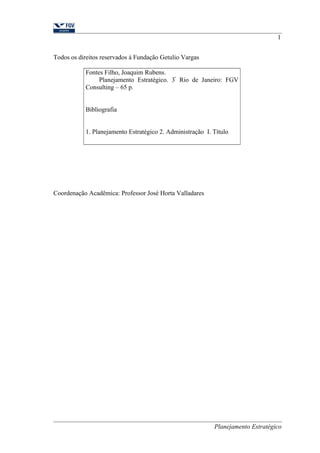 Todos os direitos reservados à Fundação Getulio Vargas 
Fontes Filho, Joaquim Rubens. 
Planejamento Estratégico. 3ª Rio de Janeiro: FGV 
Consulting – 65 p. 
Bibliografia 
1. Planejamento Estratégico 2. Administração I. Título 
Coordenação Acadêmica: Professor José Horta Valladares 
1 
Planejamento Estratégico 
 