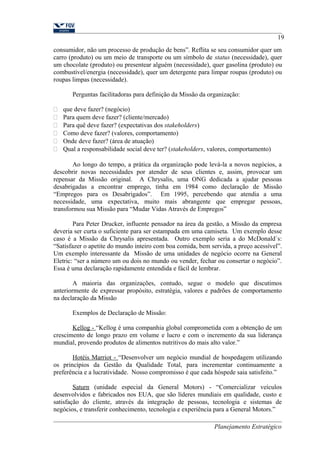 19 
consumidor, não um processo de produção de bens”. Reflita se seu consumidor quer um 
carro (produto) ou um meio de transporte ou um símbolo de status (necessidade), quer 
um chocolate (produto) ou presentear alguém (necessidade), quer gasolina (produto) ou 
combustível/energia (necessidade), quer um detergente para limpar roupas (produto) ou 
roupas limpas (necessidade). 
Perguntas facilitadoras para definição da Missão da organização: 
 que deve fazer? (negócio) 
 Para quem deve fazer? (cliente/mercado) 
 Para quê deve fazer? (expectativas dos stakeholders) 
 Como deve fazer? (valores, comportamento) 
 Onde deve fazer? (área de atuação) 
 Qual a responsabilidade social deve ter? (stakeholders, valores, comportamento) 
Ao longo do tempo, a prática da organização pode levá-la a novos negócios, a 
descobrir novas necessidades por atender de seus clientes e, assim, provocar um 
repensar da Missão original. A Chrysalis, uma ONG dedicada a ajudar pessoas 
desabrigadas a encontrar emprego, tinha em 1984 como declaração de Missão 
“Empregos para os Desabrigados”. Em 1995, percebendo que atendia a uma 
necessidade, uma expectativa, muito mais abrangente que empregar pessoas, 
transformou sua Missão para “Mudar Vidas Através de Empregos” 
Para Peter Drucker, influente pensador na área da gestão, a Missão da empresa 
deveria ser curta o suficiente para ser estampada em uma camiseta. Um exemplo desse 
caso é a Missão da Chrysalis apresentada. Outro exemplo seria a do McDonald´s: 
“Satisfazer o apetite do mundo inteiro com boa comida, bem servida, a preço acessível”. 
Um exemplo interessante da Missão de uma unidades de negócio ocorre na General 
Eletric: “ser a número um ou dois no mundo ou vender, fechar ou consertar o negócio”. 
Essa é uma declaração rapidamente entendida e fácil de lembrar. 
A maioria das organizações, contudo, segue o modelo que discutimos 
anteriormente de expressar propósito, estratégia, valores e padrões de comportamento 
na declaração da Missão 
Exemplos de Declaração de Missão: 
Kellog - “Kellog é uma companhia global comprometida com a obtenção de um 
crescimento de longo prazo em volume e lucro e com o incremento da sua liderança 
mundial, provendo produtos de alimentos nutritivos do mais alto valor.” 
Hotéis Marriot - “Desenvolver um negócio mundial de hospedagem utilizando 
os princípios da Gestão da Qualidade Total, para incrementar continuamente a 
preferência e a lucratividade. Nosso compromisso é que cada hóspede saia satisfeito.” 
Saturn (unidade especial da General Motors) - “Comercializar veículos 
desenvolvidos e fabricados nos EUA, que são líderes mundiais em qualidade, custo e 
satisfação do cliente, através da integração de pessoas, tecnologia e sistemas de 
negócios, e transferir conhecimento, tecnologia e experiência para a General Motors.” 
Planejamento Estratégico 
 