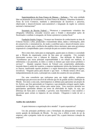 20 
Superintendência da Zona Franca de Manaus – Suframa - “Ser uma entidade 
líder na promoção de investimentos na Zona Franca de Manaus, Amazônia Ocidental e 
Áreas de Livre Comércio, mediante a administração de incentivos e parcerias, 
objetivando o desenvolvimento auto-sustentável e integração da região no contexto 
nacional e internacional.” 
Secretaria da Receita Federal - “Promover o cumprimento voluntário das 
obrigações tributárias, arrecadar recursos para o Estado e desencadear ações de 
fiscalização e combate à sonegação, de forma a promover a justiça fiscal.” 
Fundação Getulio Vargas - “Avançar nas fronteiras do conhecimento na área de 
Ciências Sociais e afins, produzindo e transmitindo idéias, dados e informações, além 
de conservá-los e sistematizá-los, de modo a contribuir para o desenvolvimento sócio-econômico 
do país, para a melhoria dos padrões éticos nacionais, para uma governança 
responsável e compartilhada e para a inserção do país no cenário internacional.” 
Deve estar claro, tanto para os empregados, quanto para os clientes e a sociedade 
que a Missão da organização existe de fato para ser cumprida. Um exemplo 
interessante ocorreu com a Johnson & Johnson. Sua definição de Missão é: 
“Acreditamos que nossa principal responsabilidade é em relação aos médicos, às 
enfermeiras e aos pacientes, às mães e a todos os demais que usam nossos produtos e 
serviços”. Quando surgiram frascos de Tylenol com comprimidos adulterados, 
trazendo danos à saúde dos usuários, a empresa rapidamente retirou das farmácias todos 
os frascos, inutilizando aqueles produtos e a seguir desenvolveu embalagens seguras, 
invioláveis. Ninguém parou para discutir o que fazer. A Missão tornava óbvio que, 
independentemente do custo, o principal era a saúde dos usuários de seus produtos. 
Em uma consultoria que realizamos para um órgão público, utilizamos 
metodologia que provocou um nível de reflexão que foi de grande auxílio à definição da 
Missão. Em meio a uma aula, interrompemos os debates para apresentar um projeto de 
lei, fictício, que fora apresentado ao Congresso e que propunha extinguir aquele órgão, 
transferindo as funções mais críticas para outras áreas. Esse exercício permitiu aos 
participantes aprofundar debates em torno da efetividade do órgão, ou seja, que 
diferença ele fazia para a sociedade, o governo, seus funcionários e seus usuários e 
questionar quais seriam os impactos de sua extinção. Chegaram à razão de ser: a 
Missão. 
Análise dos stakeholders 
A quais interesses a organização deve atender? A quais expectativas? 
Um dos principais problemas com a formulação do planejamento estratégico 
ocorre quando da declaração da Missão. Se essa visa a refletir a razão de ser da 
empresa, cabe a pergunta: razão de ser para quem? Ou, a quem interessa a atuação da 
empresa? 
Planejamento Estratégico 
 