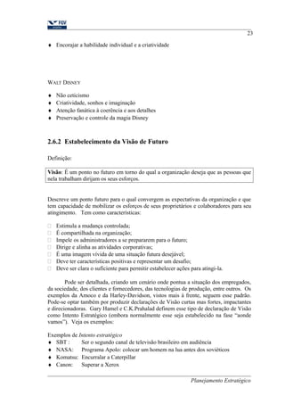 ¨ Encorajar a habilidade individual e a criatividade 
WALT DISNEY 
¨ Não ceticismo 
¨ Criatividade, sonhos e imaginação 
¨ Atenção fanática à coerência e aos detalhes 
¨ Preservação e controle da magia Disney 
2.6.2 Estabelecimento da Visão de Futuro 
23 
Definição: 
Visão: É um ponto no futuro em torno do qual a organização deseja que as pessoas que 
nela trabalham dirijam os seus esforços. 
Descreve um ponto futuro para o qual convergem as expectativas da organização e que 
tem capacidade de mobilizar os esforços de seus proprietários e colaboradores para seu 
atingimento. Tem como características: 
 Estimula a mudança controlada; 
 É compartilhada na organização; 
 Impele os administradores a se prepararem para o futuro; 
 Dirige e alinha as atividades corporativas; 
 É uma imagem vívida de uma situação futura desejável; 
 Deve ter características positivas e representar um desafio; 
 Deve ser clara o suficiente para permitir estabelecer ações para atingi-la. 
Pode ser detalhada, criando um cenário onde pontua a situação dos empregados, 
da sociedade, dos clientes e fornecedores, das tecnologias de produção, entre outros. Os 
exemplos da Amoco e da Harley-Davidson, vistos mais à frente, seguem esse padrão. 
Pode-se optar também por produzir declarações de Visão curtas mas fortes, impactantes 
e direcionadoras. Gary Hamel e C.K.Prahalad definem esse tipo de declaração de Visão 
como Intento Estratégico (embora normalmente esse seja estabelecido na fase “aonde 
vamos”). Veja os exemplos: 
Exemplos de Intento estratégico 
¨ SBT : Ser o segundo canal de televisão brasileiro em audiência 
¨ NASA: Programa Apolo: colocar um homem na lua antes dos soviéticos 
¨ Komatsu: Encurralar a Caterpillar 
¨ Canon: Superar a Xerox 
Planejamento Estratégico 
 