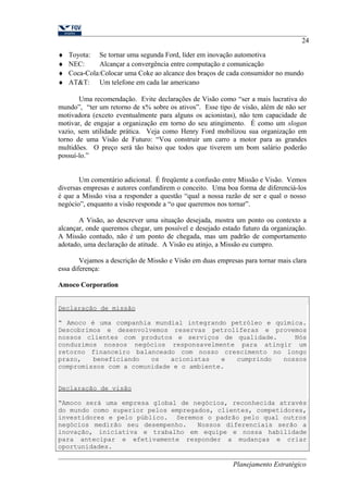 24 
¨ Toyota: Se tornar uma segunda Ford, líder em inovação automotiva 
¨ NEC: Alcançar a convergência entre computação e comunicação 
¨ Coca-Cola:Colocar uma Coke ao alcance dos braços de cada consumidor no mundo 
¨ AT&T: Um telefone em cada lar americano 
Uma recomendação. Evite declarações de Visão como “ser a mais lucrativa do 
mundo”, “ter um retorno de x% sobre os ativos”. Esse tipo de visão, além de não ser 
motivadora (exceto eventualmente para alguns os acionistas), não tem capacidade de 
motivar, de engajar a organização em torno do seu atingimento. É como um slogan 
vazio, sem utilidade prática. Veja como Henry Ford mobilizou sua organização em 
torno de uma Visão de Futuro: “Vou construir um carro a motor para as grandes 
multidões. O preço será tão baixo que todos que tiverem um bom salário poderão 
possuí-lo.” 
Um comentário adicional. É freqüente a confusão entre Missão e Visão. Vemos 
diversas empresas e autores confundirem o conceito. Uma boa forma de diferenciá-los 
é que a Missão visa a responder a questão “qual a nossa razão de ser e qual o nosso 
negócio”, enquanto a visão responde a “o que queremos nos tornar”. 
A Visão, ao descrever uma situação desejada, mostra um ponto ou contexto a 
alcançar, onde queremos chegar, um possível e desejado estado futuro da organização. 
A Missão contudo, não é um ponto de chegada, mas um padrão de comportamento 
adotado, uma declaração de atitude. A Visão eu atinjo, a Missão eu cumpro. 
Vejamos a descrição de Missão e Visão em duas empresas para tornar mais clara 
essa diferença: 
Amoco Corporation 
Declaração de missão 
“ Amoco é uma companhia mundial integrando petróleo e química. 
Descobrimos e desenvolvemos reservas petrolíferas e provemos 
nossos clientes com produtos e serviços de qualidade. Nós 
conduzimos nossos negócios responsavelmente para atingir um 
retorno financeiro balanceado com nosso crescimento no longo 
prazo, beneficiando os acionistas e cumprindo nossos 
compromissos com a comunidade e o ambiente. 
Declaração de visão 
“Amoco será uma empresa global de negócios, reconhecida através 
do mundo como superior pelos empregados, clientes, competidores, 
investidores e pelo público. Seremos o padrão pelo qual outros 
negócios medirão seu desempenho. Nossos diferenciais serão a 
inovação, iniciativa e trabalho em equipe e nossa habilidade 
para antecipar e efetivamente responder a mudanças e criar 
oportunidades. 
Planejamento Estratégico 
 