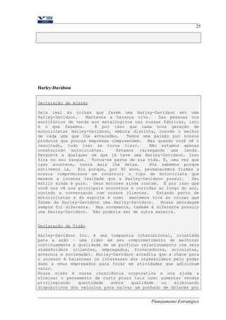 Harley-Davidson 
25 
Declaração de missão 
Seja leal às coisas que fazem uma Harley-Davidson ser uma 
Harley-Davidson. Mantenha a herança viva. Das pessoas nos 
escritórios de venda aos metalúrgicos nas nossas fábricas, isto 
é o que fazemos. É por isso que cada nova geração de 
motocicletas Harley-Davidson, embora distinta, contém o melhor 
de cada uma que lhe antecedeu. Temos uma paixão por nossos 
produtos que poucas empresas compreendem. Mas quando você vê o 
resultado, tudo isso se torna claro. Não estamos apenas 
construindo motocicletas. Estamos carregando uma lenda. 
Pergunte a qualquer um que já teve uma Harley-Davidson. Isso 
fica no seu sangue. Torna-se parte de sua vida. E, uma vez que 
isso acontece, nunca mais lhe deixa. Nós sabemos porque 
estivemos lá. Eis porque, por 90 anos, permanecemos firmes a 
nossos compromissos em construir o tipo de motocicleta que 
merece a intensa lealdade que a Harley-Davidson possui. Seu 
estilo ainda é puro. Seus motores ainda roncam. É por isso que 
você nos vê nos principais encontros e corridas ao longo do ano, 
ouvindo e conversando com nossos clientes. Estando perto de 
motociclistas e do esporte é como mantemos viva as coisas que 
fazem da Harley-Davidson uma Harley-Davidson. Nossa abordagem 
sempre foi diferente. Mas novamente, também é diferente possuir 
uma Harley-Davidson. Não poderia ser de outra maneira. 
Declaração de Visão 
Harley-Davidson Inc. é uma companhia internacional, orientada 
para a ação – uma líder em seu comprometimento de melhorar 
continuamente a qualidade de um profícuo relacionamento com seus 
stakeholders (clientes, empregados, fornecedores, acionistas, 
governos e sociedade). Harley-Davidson acredita que a chave para 
o sucesso é balancear os interesses dos stakeholders pelo poder 
dado a seus empregados para focar em atividades que adicionam 
valor. 
Nossa visão é nossa consciência corporativa e nos ajuda a 
eliminar o pensamento de curto prazo tais como aumentar vendas 
privilegiando quantidade sobre qualidade ou eliminando 
dispositivos dos veículos para salvar um punhado de dólares por 
Planejamento Estratégico 
 