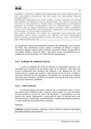 26 
unidade. Encoraja também cada empregado em nossa organização a 
ser ativamente consciente de seu papel em satisfazer nossos 
stakeholders. 
Igualmente importante em nossa visão, vivemos segundo um Código 
de Conduta de Negócios que é direcionado por nosso sistema de 
valores e que promove a honestidade, integridade e crescimento 
pessoal em nossas negociações com os stakeholders. Nossos 
valores são as regras segundo as quais atuamos: diga a verdade; 
seja justo; mantenha suas promessas; respeite a individualidade; 
e encoraje a curiosidade intelectual. 
Nós nunca perdemos de vista as questões que precisam ser 
tratadas para nosso sucesso na década de 90: qualidade, 
participação, produtividade e fluxo de caixa. Como acionista, 
não espere menos de nós. 
As metodologias iniciais de planejamento estratégico não trabalhavam com o conceito 
de Visão, mas normalmente usavam separar a definição de Missão e Negócio. 
Atualmente, algumas empresas utilizam apenas o conceito de Missão, incorporando em 
sua redação também a Visão de Futuro. Para maior clareza, recomendamos que se 
estabeleçam as duas declarações, de Visão e Missão, separadamente. 
2.6.3 Avaliação do Ambiente Externo 
A partir da influência da Teoria de Sistemas, as organizações passaram a ser 
percebidas como integrantes de um sistema maior, de um ambiente. Suas ações não 
ocorrem isoladamente neste ambiente, mas impactam e são impactas por ele. Uma 
empresa precisa se ajustar, por exemplo, a uma elevação da taxa de juros, e também a 
uma baixa motivação de seus empregados. No segundo caso, ela pode fazer inúmeras 
ações para tentar contornar o problema, mas quanto à elevação da taxa de juros não há 
como atacar diretamente o problema. 
2.6.3.1 Análise ambiental 
O principal objetivo da análise ambiental não é compreender todos os fatores 
que podem exercer influência sobre a empresa, mesmo porque isso seria obviamente 
inviável, gerando um excesso de custos e de informação. A conseqüência seria uma 
paralisia por análise, distanciando a organização da ação. O interesse deve estar 
direcionado para a identificação, acompanhamento e compreensão daquelas tendências 
e eventos ambientais que possam afetar a estratégia. 
Definição: 
Ambiente: Conjunto de fatores, tendências e forças, externas e internas à organização, 
que podem impactar a ação gerencial. 
Planejamento Estratégico 
 