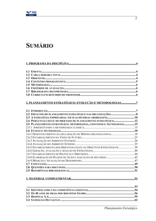 SUMÁRIO 
2 
1. PROGRAMA DA DISCIPLINA . . . . . . . . . . . . . . . . . . . . . . . . . . . . . . . . . . . . . . . . . . . . . . . . . . . . . . . . . . . . . . . . . . . . . . . . . . . . . . . . . . . . . . . . . . . 4 
1.1 EMENTA...................................................................................................................................4 
1.2 CARGA HORÁRIA TOTAL........................................................................................................4 
1.3 OBJETIVOS..............................................................................................................................4 
1.4 CONTEÚDO PROGRAMÁTICO..................................................................................................5 
1.5 METODOLOGIA.......................................................................................................................6 
1.6 CRITÉRIOS DE AVALIAÇÃO....................................................................................................6 
1.7 BIBLIOGRAFIA RECOMENDADA..............................................................................................6 
1.8 CURRICULUM RESUMIDO DO PROFESSOR.............................................................................6 
2. PLANEJAMENTO ESTRATÉGICO: EVOLUÇÃO E METODOLOGIAS . . . . . . . . . . . . . . . . . . . . 7 
2.1 INTRODUÇÃO...........................................................................................................................7 
2.2 IMPACTOS DO PLANEJAMENTO ESTRATÉGICO NAS ORGANIZAÇÕES...................................8 
2.3 A ESTRATÉGIA EMPRESARIAL EM SUAS DIVERSAS ABORDAGENS.....................................10 
2.4 PERGUNTAS CHAVE DO PROCESSO DE PLANEJAMENTO ESTRATÉGICO............................12 
2.5 PLANEJAMENTO ESTRATÉGICO: METODOLOGIA, CONCEITOS E TECNOLOGIAS...............15 
2.5.1 APRESENTANDO A METODOLOGIA CLÁSSICA......................................................................15 
2.6 ETAPAS E TECNOLOGIAS......................................................................................................18 
2.6.1 DESENVOLVIMENTO DA DECLARAÇÃO DE MISSÃO ORGANIZACIONAL...............................18 
2.6.2 ESTABELECIMENTO DA VISÃO DE FUTURO..........................................................................23 
2.6.3 AVALIAÇÃO DO AMBIENTE EXTERNO.................................................................................26 
2.6.4 AVALIAÇÃO DO AMBIENTE INTERNO..................................................................................35 
2.6.5 ESTABELECIMENTO DOS OBJETIVOS-CHAVE OU OBJETIVOS ESTRATÉGICOS......................39 
2.6.6 GERAÇÃO, AVALIAÇÃO E SELEÇÃO DE ESTRATÉGIAS.........................................................40 
2.6.7 ESTABELECIMENTO DE POLÍTICAS E DIRETRIZES................................................................44 
2.6.8 ELABORAÇÃO DE PLANOS DE AÇÃO E ALOCAÇÃO DE RECURSOS.......................................45 
2.6.9 MEDIÇÃO E AVALIAÇÃO DO DESEMPENHO.........................................................................47 
2.7 CONCLUSÃO..........................................................................................................................49 
2.8 QUESTÕES PARA DISCUSSÃO................................................................................................50 
2.9 REFERÊNCIAS BIBLIOGRÁFICAS..........................................................................................51 
3. MATERIAL COMPLEMENTAR . . . . . . . . . . . . . . . . . . . . . . . . . . . . . . . . . . . . . . . . . . . . . . . . . . . . . . . . . . . . . . . . . . . . . . . . . . . . . . . . . . . . . . 53 
.....................................................................................................................................................53 
3.1 IDENTIFICANDO UMA COMPETÊNCIA ESSENCIAL...............................................................54 
3.2 OS 40 ANOS DE PRAIA DOS BISCOITOS GLOBO...................................................................56 
3.3 HOSPITAL S.A.......................................................................................................................59 
3.4 SANDÁLIAS HAVAIANAS ......................................................................................................62 
Planejamento Estratégico 
 