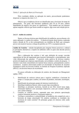 Tabela 3: Aplicação da Matriz de Priorização 
29 
Pelos resultados obtidos na aplicação da matriz, provavelmente poderíamos 
desprezar os impactos dos itens 3 e 5. 
Observe que as tendências devem ser identificadas para o horizonte de tempo do 
planejamento. Em geral, não buscamos tendências para 20 ou 30 anos, embora 
dependendo do negócio isso possa ser significativo. Veja também que nos detemos 
apenas naquelas variáveis que fazem sentido ao negócio, algo como uma seleção prévia. 
2.6.3.3 Análise de cenários 
Dentre as diversas técnicas para identificação de tendências, provavelmente a de 
maior aplicação é a análise de cenários. O desenvolvimento dessa técnica, explorada 
desde a década de 50, se deve principalmente aos trabalhos da Shell, que conseguiu 
prever com razoável sucesso o choque do petróleo em 1973 e se preparar para ele. 
Análise de Cenários – método disciplinado para imaginar futuros possíveis e ordenar 
as percepções alternativas a respeito de ambientes sobre os quais uma decisão precisa 
ser tomada. 
Para a elaboração dos cenários é útil, após definição do escopo, convidar 
especialistas de fora da organização para trazerem informações e, principalmente, uma 
visão diferenciada das questões. É possível, ainda, partir-se de diversos cenários 
prontos divulgados por empresas especializadas, universidades e centros de pesquisa. A 
internet é uma fonte extraordinária de material dessa natureza, principalmente cenários 
econômicos. Cenários interessantes podem ser encontrados na Secretaria de Assuntos 
Estratégicos (SAE) do Governo Federal, no Instituto de Pesquisa Econômica Aplicada 
(IPEA), e em diversos bancos de investimento 
Os passos utilizados na elaboração de cenários são (baseado em Management 
update, 1995): 
1. Identificação de variáveis críticas para o negócio: estabelecer o horizonte de 
tempo e o escopo para a análise, em termos de produtos, mercados, tecnologias, 
etc. 
2. Identificação dos principais grupos de interesse (stakeholders); 
3. Identifique tendências básicas, sobre as quais haja concordância; 
4. Identifique as principais incertezas, fazendo já um filtro inicial nessa etapa, 
eliminando hipóteses com associação impossível, como por exemplo inflação 
zero e pleno emprego; 
5. Construa os cenários iniciais, separando para uma primeira aproximação 
cenários fortemente positivos e fortemente negativos; 
6. Verifique a consistência e a plausibilidade: as tendências são compatíveis com o 
horizonte de tempo selecionado? Os cenários combinam os resultados das 
incertezas de modo coerente? Os principais grupos de interesse estão sendo 
atendidos? 
Planejamento Estratégico 
 