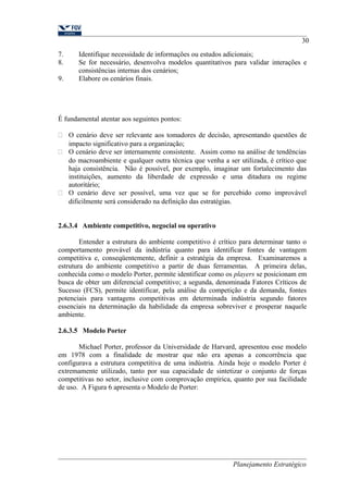 30 
7. Identifique necessidade de informações ou estudos adicionais; 
8. Se for necessário, desenvolva modelos quantitativos para validar interações e 
consistências internas dos cenários; 
9. Elabore os cenários finais. 
É fundamental atentar aos seguintes pontos: 
 O cenário deve ser relevante aos tomadores de decisão, apresentando questões de 
impacto significativo para a organização; 
 O cenário deve ser internamente consistente. Assim como na análise de tendências 
do macroambiente e qualquer outra técnica que venha a ser utilizada, é crítico que 
haja consistência. Não é possível, por exemplo, imaginar um fortalecimento das 
instituições, aumento da liberdade de expressão e uma ditadura ou regime 
autoritário; 
 O cenário deve ser possível, uma vez que se for percebido como improvável 
dificilmente será considerado na definição das estratégias. 
2.6.3.4 Ambiente competitivo, negocial ou operativo 
Entender a estrutura do ambiente competitivo é crítico para determinar tanto o 
comportamento provável da indústria quanto para identificar fontes de vantagem 
competitiva e, conseqüentemente, definir a estratégia da empresa. Examinaremos a 
estrutura do ambiente competitivo a partir de duas ferramentas. A primeira delas, 
conhecida como o modelo Porter, permite identificar como os players se posicionam em 
busca de obter um diferencial competitivo; a segunda, denominada Fatores Críticos de 
Sucesso (FCS), permite identificar, pela análise da competição e da demanda, fontes 
potenciais para vantagens competitivas em determinada indústria segundo fatores 
essenciais na determinação da habilidade da empresa sobreviver e prosperar naquele 
ambiente. 
2.6.3.5 Modelo Porter 
Michael Porter, professor da Universidade de Harvard, apresentou esse modelo 
em 1978 com a finalidade de mostrar que não era apenas a concorrência que 
configurava a estrutura competitiva de uma indústria. Ainda hoje o modelo Porter é 
extremamente utilizado, tanto por sua capacidade de sintetizar o conjunto de forças 
competitivas no setor, inclusive com comprovação empírica, quanto por sua facilidade 
de uso. A Figura 6 apresenta o Modelo de Porter: 
Planejamento Estratégico 
 