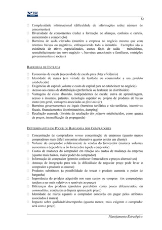 32 
 Complexidade informacional (dificuldade de informações reduz número de 
concorrentes) 
 Diversidade de concorrentes (reduz a formação de alianças, conluios e cartéis, 
aumentando a competição) 
 Barreiras de saída elevadas (mantêm a empresa no negócio mesmo que com 
retornos baixos ou negativos, enfraquecendo toda a indústria. Exemplos são a 
existência de ativos especializados, custos fixos de saída – trabalhistas, 
reestabelecimento em novo negócio –, barreiras emocionais e familiares, restrições 
governamentais e sociais) 
BARREIRAS DE ENTRADA 
 Economias de escala (necessidade de escala para obter eficiência) 
 Identidade de marca (em virtude da lealdade do consumidor a um produto 
estabelecido) 
 Exigências de capital (volume e custo de capital para se estabelecer no negócio) 
 Acesso aos canais de distribuição (preferência ou lealdade do distribuidor) 
 Vantagens de custo absoluto, independentes de escala: curva de aprendizagem, 
acesso a insumos, patentes, tecnologia superior ou projeto de produtos de baixo 
custo (em geral, vantagens associadas ao first-mover) 
 Barreiras governamentais ou legais (barreiras tarifárias e não-tarifárias, incentivos 
fiscais, financiamentos discriminatórios, dumping) 
 Retaliação esperada (história de retaliação dos players estabelecidos, como guerra 
de preços, intensificação da propaganda) 
DETERMINANTES DO PODER DE BARGANHA DOS COMPRADORES 
 Concentração de compradores versus concentração de empresas (quanto menos 
compradores mais difícil encontrar alternativa quanto perder um cliente) 
 Volume do comprador relativamente às vendas do fornecedor (maiores volumes 
aumentam a dependência do fornecedor àquele comprador) 
 Custos de mudança do comprador em relação aos custos de mudança da empresa 
(quanto mais baixos, maior poder do comprador) 
 Informação do comprador (permite conhecer fornecedores e preços alternativos) 
 Ameaça de integração para trás (a dificuldade de negociar preço pode levar o 
comprador a produzir o insumo) 
 Produtos substitutos (a possibilidade de trocar o produto aumenta o poder de 
barganha) 
 Importância do produto adquirido nos seus custos ou compras (os compradores 
tendem a ser mais seletivos e sensíveis ao preço) 
 Diferenças dos produtos (produtos percebidos como pouco diferenciados, ou 
commodities, conduzem à disputa apenas pelo preço) 
 Identidade de marca (quanto o comprador concorda em pagar pelos atributos 
associados à marca) 
 Impacto sobre qualidade/desempenho (quanto menor, mais exigente o comprador 
será com o preço) 
Planejamento Estratégico 
 