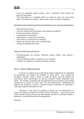 33 
 Lucros do comprador (quanto menores, mais o comprador exigirá redução nos 
preços do fornecedor) 
 Pull (capacidade de o comprador influir na compra de outros, tais como fazem 
líderes e inovadores de mercado. Quanto maior, maior seu poder de barganha) 
DETERMINANTES DO PODER DO FORNECEDOR (SEMELHANTES AOS DOS COMPRADORES) 
 Diferenciação de insumos 
 Custos de mudança dos fornecedores e das empresas da indústria 
 Presença de insumos substitutos 
 Concentração de fornecedores 
 Importância do volume para o fornecedor 
 Custo relativo a compras totais na indústria 
 Impacto dos insumos sobre custo ou diferenciação 
 Ameaça de integração para frente 
AMEAÇA DE PRODUTOS SUBSTITUTOS 
 Preço/desempenho dos produtos substitutos (quanto melhor, mais atraente a 
substituição) 
 Custos de mudança (inibem a mudança ao novo produto) 
 Tendência do comprador a substituir (aumenta a ameaça) 
2.6.3.6 Fatores Críticos de Sucesso 
O sucesso da empresa em um determinado negócio depende de sua capacidade 
de desempenhar um conjunto de atividades de forma eficaz. Esse conjunto de 
atividades, entretanto, pode se alterar ao longo do tempo, seja pela mudança da 
concorrência, pelas características do processo produtivo, fatores ambientais, entre 
outros. Por exemplo, as grandes redes de supermercado têm na logística uma atividade 
indispensável ao sucesso no setor, contar com bons profissionais é fundamental em 
empresas de consultoria, e possuir e dominar processos sofisticados de automação é 
crítico para empresas fabricantes de chips. 
Chamamos a essas áreas de resultado ou fatores que são indispensáveis ao 
sucesso da empresa no negócio de Fatores Críticos de Sucesso. Essas áreas devem 
receber atenção especial por parte da administração, devendo ser definidas medidas e 
parâmetros a serem permanentemente acompanhados. 
Definição 
Planejamento Estratégico 
 