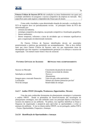 34 
Fatores Críticos de Sucesso (FCS) são condições ou áreas fundamentais nas quais um 
resultado satisfatório irá assegurar o sucesso competitivo da empresa no mercado. São 
específicos para cada negócio e dependem das forças que ali atuam. 
Como estão vinculados a uma determinada situação do mercado, a avaliação dos 
FCS do negócio deve ser periodicamente revista. As principais fontes de FCS são 
determinadas por: 
 estrutura da indústria; 
 estratégia competitiva da empresa, sua posição competitiva e localização geográfica; 
 fatores ambientais; 
 fatores temporais, referentes a áreas de atividades que se tornaram significativos 
para a organização em determinado momento. 
Os Fatores Críticos de Sucesso identificados devem ser associados 
posteriormente a métricas que permitirão seu acompanhamento. Não se deve definir 
mais que cinco Fatores Críticos de Sucesso, uma vez que representam áreas de 
desempenho que irão requerer o acompanhamento gerencial e os esforços e recursos da 
organização. Um número maior tirará o foco do essencial. 
FATORES CRÍTICOS DE SUCESSO MÉTRICAS PARA ACOMPANHAMENTO 
Sucesso no Mercado Crescimento da parcela de mercado 
Clientes novos/total de clientes 
Satisfação no trabalho Turnover 
Absenteísmo 
Imagem para o mercado financeiro Valor da ação sobre patrimônio 
Localização Número de clientes potenciais por km2 
Nível de estoque Rotatividade do estoque 
2.6.3.7 Análise SWOT (Strengths, Weaknesses, Opportunities, Threats) 
Uma das mais conhecidas ferramentas do planejamento estratégico é certamente 
a análise SWOT. Desde os primórdios do desenvolvimento das tecnologias do 
planejamento estratégico, tem sido atribuído como seu principal objetivo relacionar os 
recursos da empresa ao seu ambiente. Na prática, isso significa identificar as forças e 
fraquezas da organização e prepará-la para aproveitar as oportunidades e evitar as 
ameaças do ambiente. A isso se chama análise SWOT, ou em português, análise FOFA 
– Forças, Oportunidades, Fraquezas e Ameaças. 
2.6.3.8 Identificação de Oportunidades e Ameaças 
Planejamento Estratégico 
 