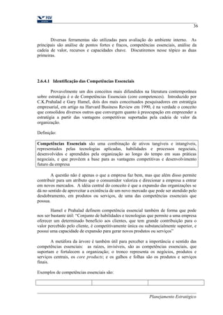 36 
Diversas ferramentas são utilizadas para avaliação do ambiente interno. As 
principais são análise de pontos fortes e fracos, competências essenciais, análise da 
cadeia de valor, recursos e capacidades chave. Discutiremos nesse tópico as duas 
primeiras. 
2.6.4.1 Identificação das Competências Essenciais 
Provavelmente um dos conceitos mais difundidos na literatura contemporânea 
sobre estratégia é o de Competências Essenciais (core competences). Introduzido por 
C.K.Prahalad e Gary Hamel, dois dos mais conceituados pesquisadores em estratégia 
empresarial, em artigo na Harvard Business Review em 1990, é na verdade o conceito 
que consolidou diversos outros que convergem quanto à preocupação em empreender a 
estratégia a partir das vantagens competitivas suportadas pela cadeia de valor da 
organização. 
Definição: 
Competências Essenciais são uma combinação de ativos tangíveis e intangíveis, 
representados pelas tecnologias aplicadas, habilidades e processos negociais, 
desenvolvidos e aprendidos pela organização ao longo do tempo em suas práticas 
negociais, e que provêem a base para as vantagens competitivas e desenvolvimento 
futuro da empresa 
A questão não é apenas o que a empresa faz bem, mas que além disso permite 
contribuir para um atributo que o consumidor valoriza e direcionar a empresa a entrar 
em novos mercados. A idéia central do conceito é que a expansão das organizações se 
dá no sentido de aproveitar a existência de um novo mercado que pode ser atendido pelo 
desdobramento, em produtos ou serviços, de uma das competências essenciais que 
possua. 
Hamel e Prahalad definem competência essencial também de forma que pode 
nos ser bastante útil: “Conjunto de habilidades e tecnologias que permite a uma empresa 
oferecer um determinado benefício aos clientes, que tem grande contribuição para o 
valor percebido pelo cliente, é competitivamente única ou substancialmente superior, e 
possui uma capacidade de expansão para gerar novos produtos ou serviços” 
A metáfora da árvore é também útil para perceber a importância e sentido das 
competências essenciais: as raízes, invisíveis, são as competências essenciais, que 
suportam e fortalecem a organização; o tronco representa os negócios, produtos e 
serviços centrais, os core products; e os galhos e folhas são os produtos e serviços 
finais. 
Exemplos de competências essenciais são: 
Planejamento Estratégico 
 