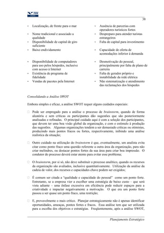 - Localização, de frente para o mar - Ausência de parcerias com 
operadores turísticos fortes 
- Nome tradicional e associado a 
qualidade 
- Despreparo para atender turistas 
estrangeiros 
- Disponibilidade de capital de giro 
suficiente 
38 
- Falta de capital para investimento 
- Baixo endividamento - Capacidade de oferta de 
acomodações inferior à demanda 
- Disponibilidade de computadores 
para uso pelos hóspedes, inclusive 
com acesso à Internet 
- Desmotivação do pessoal, 
principalmente por falta de plano de 
carreira 
- Existência de programa de 
fidelidade 
- Falta de gerador próprio e 
instabilidade da rede elétrica 
- Vendas de pacotes pela Internet - Não sistematização e atendimento 
das reclamações dos hóspedes 
Consolidando a Análise SWOT 
Embora simples e eficaz, a análise SWOT requer alguns cuidados especiais: 
 Pode ser empregado para a análise o processo de brainstorm, quando de forma 
aleatória e sem críticas os participantes dão sugestões que são posteriormente 
analisadas e refinadas. O principal cuidado aqui é com a seleção dos participantes, 
que devem ter uma boa visão global da organização, e com o estímulo à produção 
das sugestões. Algumas organizações tendem a ser demasiado críticas ou otimistas, 
produzindo mais pontos fracos ou fortes, respectivamente, inibindo uma análise 
realística da situação; 
 Outro cuidado na utilização do brainstorm é que, eventualmente, um analista evita 
citar como ponto fraco uma questão referente a outra área da organização, para não 
criar melindres, ou destacar pontos fortes da sua área para criar boa impressão. O 
condutor do processo deverá estar atento para evitar esse problema; 
 O brainstorm, por si só, não deve substituir o processo analítico, quando os recursos 
da organização são avaliados, inclusive quantitativamente. Utilização da análise da 
cadeia de valor, dos recursos e capacidades chave podem ser exigidos; 
 É comum ser citada a “qualidade e capacidade do pessoal” como um ponto forte. 
Entretanto, se a empresa vier a escolher uma estratégia de baixo custo – que será 
vista adiante – uma ênfase excessiva em eficiência pode reduzir espaços para a 
criatividade e impactar negativamente a motivação. O que era um ponto forte 
passou a ser quase um ponto fraco, uma restrição; 
 E, provavelmente o mais crítico. Planejar estrategicamente não é apenas identificar 
oportunidades, ameaças, pontos fortes e fracos. Essa análise tem que ser utilizada 
para a escolha dos objetivos e estratégias. Freqüentemente, após a análise SWOT, 
Planejamento Estratégico 
 
