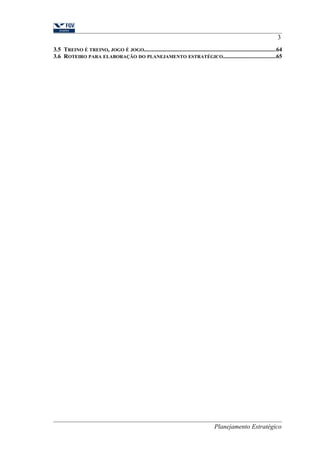 3 
3.5 TREINO É TREINO, JOGO É JOGO.........................................................................................64 
3.6 ROTEIRO PARA ELABORAÇÃO DO PLANEJAMENTO ESTRATÉGICO...................................65 
Planejamento Estratégico 
 