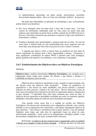 39 
os administradores apresentam um plano pronto, anteriormente concebido, 
desvinculado daquela análise. Deve-se evitar essa utilização “política” do processo. 
Há ainda duas dificuldades na aplicação da metodologia e que, eventualmente, 
podem reduzir seus benefícios: 
 Por vezes, distinguir entre um ponto forte e fraco não é muito claro. Um bom 
sistema de informações implantado pode ser visto como um ponto forte pela 
empresa, mas representar um ponto fraco ao inibir a adoção de um ERP (Enterprise 
Resource Planning), ferramenta que permitiria a empresa se ligar mais facilmente a 
fornecedores e clientes; 
 Também a distinção entre oportunidades e ameaças pode não ser clara. No caso do 
nosso hotel, a Internet pode ser uma oportunidade para novos negócios mas, por 
outro lado, uma ameaça por fixar mais as pessoas em casa e reduzir o turismo. 
A sugestão que damos é listar, a mesma força ou tendência nos dois lados da 
matriz, registrando seu aspecto forte e fraco, oportunidade e ameaça. Certamente, a 
mais significativa contribuição da análise SWOT é permitir uma visão estratégica, 
global, qualitativa da empresa e seu ambiente, e isso certamente é conseguido. 
2.6.5 Estabelecimento dos Objetivos-chave ou Objetivos Estratégicos 
Definição: 
Objetivos-chave, também denominados Objetivos Estratégicos, são resultados que a 
organização espera atingir para cumprir sua Missão, e que afetam a direção e a 
viabilidade da empresa como um todo. 
Objetivos-chave referem-se unicamente ao que e quando se espera alcançar, mas 
não discute como tais objetivos serão alcançados. Podem ser qualitativos ou 
quantitativos e não devem ser muito detalhados, mas devem permitir a posterior 
tradução em ações precisas e objetivos de curto prazo. Devem representar, acima de 
tudo, uma convergência das expectativas de todos na organização quanto a situação que 
se quer alcançar. É importante ficar claro nesse momento que, acima de tudo, os 
objetivos devem representar as prioridades escolhidas que serão, no momento seguinte, 
detalhadas e discutidas quanto ao modo de serem alcançadas (estratégia). 
Uma questão crítica nessa fase é o cuidado na escolha dos Objetivos 
Estratégicos: eles devem estar sintonizados com o diagnóstico realizado, com a missão 
definida e com as expectativas dos stakeholders, e não apenas reprogramar objetivos de 
anos anteriores. Vale reforçar a advertência feita no passo anterior: é um erro bastante 
freqüente, nesta etapa, que cada área da organização traga seu plano de ação, 
anteriormente preparado, e tente inseri-lo no planejamento estratégico global, o que 
desvincularia o diagnóstico das ações, tornando inútil o processo. 
Reforçando, os objetivos devem expressar para a organização como se cumprirá 
a Missão ou se atingirá a Visão de Futuro desejada. A Missão não deve ser feita para 
Planejamento Estratégico 
 