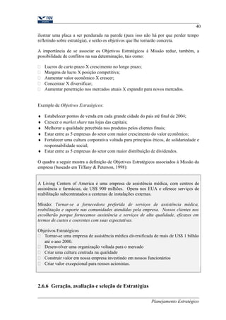40 
ilustrar uma placa a ser pendurada na parede (para isso não há por que perder tempo 
refletindo sobre estratégia), e serão os objetivos que lhe tornarão concreta. 
A importância de se associar os Objetivos Estratégicos à Missão reduz, também, a 
possibilidade de conflitos na sua determinação, tais como: 
 Lucros de curto prazo X crescimento no longo prazo; 
 Margens de lucro X posição competitiva; 
 Aumentar valor econômico X crescer; 
 Concentrar X diversificar; 
 Aumentar penetração nos mercados atuais X expandir para novos mercados. 
Exemplo de Objetivos Estratégicos: 
¨ Estabelecer pontos de venda em cada grande cidade do país até final de 2004; 
¨ Crescer o market share nas lojas das capitais; 
¨ Melhorar a qualidade percebida nos produtos pelos clientes finais; 
¨ Estar entre as 5 empresas do setor com maior crescimento do valor econômico; 
¨ Fortalecer uma cultura corporativa voltada para princípios éticos, de solidariedade e 
responsabilidade social; 
¨ Estar entre as 5 empresas do setor com maior distribuição de dividendos. 
O quadro a seguir mostra a definição de Objetivos Estratégicos associados à Missão da 
empresa (baseado em Tiffany & Peterson, 1998): 
A Living Centers of America é uma empresa de assistência médica, com centros de 
assistência e farmácias, de US$ 900 milhões. Opera nos EUA e oferece serviços de 
reabilitação subcontratados a centenas de instalações externas. 
Missão: Tornar-se a fornecedora preferida de serviços de assistência médica, 
reabilitação e suporte nas comunidades atendidas pela empresa. Nossos clientes nos 
escolherão porque fornecemos assistência e serviços de alta qualidade, eficazes em 
termos de custos e coerentes com suas expectativas. 
Objetivos Estratégicos 
 Tornar-se uma empresa de assistência médica diversificada de mais de US$ 1 bilhão 
até o ano 2000. 
 Desenvolver uma organização voltada para o mercado 
 Criar uma cultura centrada na qualidade 
 Construir valor em nossa empresa investindo em nossos funcionários 
 Criar valor excepcional para nossos acionistas. 
2.6.6 Geração, avaliação e seleção de Estratégias 
Planejamento Estratégico 
 