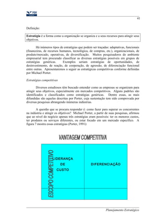 41 
Definição: 
Estratégia é a forma como a organização se organiza e a seus recursos para atingir seus 
objetivos. 
Há inúmeros tipos de estratégias que podem ser traçadas: adaptativas, funcionais 
(financeiras, de recursos humanos, tecnológica, de compras, etc.), organizacionais, de 
produto/mercado, operativas, de diversificação. Muitos pesquisadores do ambiente 
empresarial tem procurado classificar as diversas estratégias possíveis em grupos de 
estratégias genéricas. Exemplos seriam estratégias de oportunidades, de 
desinvestimento, de reação, de cooperação, de agressão, de diferenciação funcional 
entre outras. Apresentaremos a seguir as estratégicas competitivas conforme definidas 
por Michael Porter. 
Estratégias competitivas 
Diversos estudiosos têm buscado entender como as empresas se organizam para 
atingir seus objetivos, especialmente em mercados competitivos. Alguns padrões são 
identificados e classificados como estratégias genéricas. Dentre essas, as mais 
difundidas são aquelas descritas por Porter, cuja sustentação tem sido comprovada por 
diversas pesquisas abrangendo inúmeras indústrias. 
A questão que se procura responder é: como fazer para superar os concorrentes 
na indústria e atingir os objetivos? Michael Porter, a partir de suas pesquisas, afirmou 
que ao nível do negócio apenas três estratégias eram possíveis: ter os menores custos, 
ter produtos ou serviços diferentes, ou estar focado em um mercado específico. A 
figura 7 mostra essas estratégias (Porter, 1991): 
LIDERANÇA 
DE 
CUSTO 
DIFERENCIAÇÃO 
Planejamento Estratégico 
 