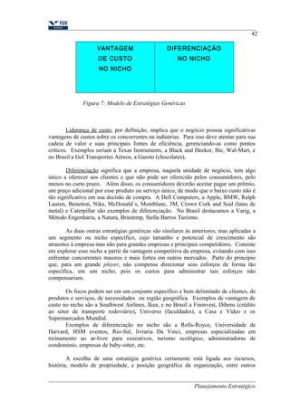 VANTAGEM 
DE CUSTO 
NO NICHO 
DIFERENCIAÇÃO 
NO NICHO 
Figura 7: Modelo de Estratégias Genéricas 
42 
Liderança de custo, por definição, implica que o negócio possua significativas 
vantagens de custos sobre os concorrentes na indústrias. Para isso deve atentar para sua 
cadeia de valor e suas principais fontes de eficiência, gerenciando-as como pontos 
críticos. Exemplos seriam a Texas Instruments, a Black and Decker, Bic, Wal-Mart, e 
no Brasil a Gol Transportes Aéreos, a Garoto (chocolates), 
Diferenciação significa que a empresa, naquela unidade de negócio, tem algo 
único a oferecer aos clientes e que não pode ser oferecido pelos consumidores, pelo 
menos no curto prazo. Além disso, os consumidores deverão aceitar pagar um prêmio, 
um preço adicional por esse produto ou serviço único, de modo que o baixo custo não é 
tão significativo em sua decisão de compra. A Dell Computers, a Apple, BMW, Ralph 
Lauren, Benetton, Nike, McDonald´s, Montblanc, 3M, Crown Cork and Seal (latas de 
metal) e Caterpillar são exemplos de diferenciação. No Brasil destacamos a Varig, a 
Método Engenharia, a Natura, Brastemp, Stella Barros Turismo. 
As duas outras estratégias genéricas são similares às anteriores, mas aplicadas a 
um segmento ou nicho específico, cujo tamanho e potencial de crescimento são 
atraentes à empresa mas não para grandes empresas e principais competidores. Consiste 
em explorar esse nicho a partir da vantagem competitiva da empresa, evitando com isso 
enfrentar concorrentes maiores e mais fortes em outros mercados. Parte do princípio 
que, para um grande player, não compensa direcionar seus esforços de forma tão 
específica, em um nicho, pois os custos para administrar tais esforços não 
compensariam. 
Os focos podem ser em um conjunto específico e bem delimitado de clientes, de 
produtos e serviços, de necessidades ou região geográfica. Exemplos de vantagem de 
custo no nicho são a Southwest Airlines, Ikea, e no Brasil a Fininvest, Dibens (crédito 
ao setor de transporte rodoviário), Universo (faculdades), a Casa e Vídeo e os 
Supermercados Mundial. 
Exemplos de diferenciação no nicho são a Rolls-Royce, Universidade de 
Harvard, HSM eventos, Rio-Sul, livraria Da Vinci, empresas especializadas em 
treinamento ao ar-livre para executivos, turismo ecológico, administradoras de 
condomínio, empresas de baby-sitter, etc. 
A escolha de uma estratégia genérica certamente está ligada aos recursos, 
história, modelo de propriedade, e posição geográfica da organização, entre outros 
Planejamento Estratégico 
 