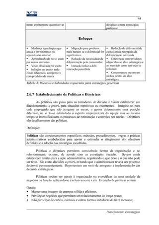 44 
metas estritamente quantitativas dirigidas a meta estratégica 
particular 
Enfoque 
 Mudança tecnológica que 
anula o investimento ou 
aprendizado anterior 
 Aprendizado de baixo custo 
por novos entrantes 
 Visão obcecada por custo 
 Inflação em custos redu-zindo 
diferencial competitivo 
com produtos de marca 
 Migração para produtos 
mais baratos se o diferencial for 
significativo 
 Redução da necessidade de 
diferenciação pelo consumidor 
 Imitação reduz a dife-renciação 
percebida 
 Redução do diferencial de 
custos anula percepção da 
diferenciação oferecida 
 Diferenças entre produtos 
oferecidos ao alvo estratégico e 
ao mercado como um todo se 
reduzem 
 Concorrentes encontram 
nichos dentro do alvo 
estratégico 
Tabela 4: Recursos e habilidades requeridos para estratégias genéricas 
2.6.7 Estabelecimento de Políticas e Diretrizes 
As políticas são guias para os tomadores de decisão e visam estabelecer um 
direcionamento, a priori, para situações repetitivas ou recorrentes. Imagine se, para 
cada empregado que não atingisse as metas, o gestor determinasse uma punição 
diferente, ou se fosse estimulado o espírito empreendedor da equipe mas ao mesmo 
tempo se intensificassem os processos de rotinização e controles por tarefas! Diretrizes 
são detalhamentos das políticas. 
Definição: 
Políticas são direcionamentos específicos, métodos, procedimentos, regras e práticas 
administrativas estabelecidas para apoiar e estimular o atingimento dos objetivos 
definidos e a adoção das estratégias escolhidas. 
Políticas e diretrizes permitem consistência dentro da organização e no 
relacionamento externo, de acordo com as estratégias traçadas. Devem ainda 
estabelecer limites para a ação administrativa, registrando o que deve e o que não pode 
ser feito. São como decisões a priori, evitando que o administrador reveja seu processo 
decisório permanentemente. Representam um meio de assegurar a implementação das 
decisões estratégicas. 
Políticas podem ser gerais à organização ou específicas de uma unidade de 
negócios ou função, aplicando-se exclusivamente a ela. Exemplo de políticas seriam: 
Gerais: 
· Manter uma imagem de empresa sólida e eficiente; 
· Privilegiar negócios que permitam um relacionamento de longo prazo; 
· Não participar de cartéis, conluios e outras formas inibidoras do livre mercado; 
Planejamento Estratégico 
 