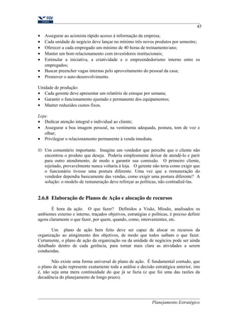 45 
· Assegurar ao acionista rápido acesso à informação da empresa; 
· Cada unidade de negócio deve lançar no mínimo três novos produtos por semestre; 
· Oferecer a cada empregado um mínimo de 40 horas de treinamento/ano; 
· Manter um bom relacionamento com investidores institucionais; 
· Estimular a iniciativa, a criatividade e o empreendedorismo interno entre os 
empregados; 
· Buscar preencher vagas internas pelo aproveitamento do pessoal da casa; 
· Promover o auto-desenvolvimento. 
Unidade de produção: 
· Cada gerente deve apresentar um relatório de estoque por semana; 
· Garantir o funcionamento ajustado e permanente dos equipamentos; 
· Manter reduzidos custos fixos. 
Loja: 
· Dedicar atenção integral e individual ao cliente; 
· Assegurar a boa imagem pessoal, na vestimenta adequada, postura, tom de voz e 
olhar; 
· Privilegiar o relacionamento permanente à venda imediata. 
 Um comentário importante. Imagine um vendedor que percebe que o cliente não 
encontrou o produto que deseja. Poderia simplesmente deixar de atendê-lo e parir 
para outro atendimento, de modo a garantir sua comissão. O primeiro cliente, 
rejeitado, provavelmente nunca voltaria à loja. O gerente não teria como exigir que 
o funcionário tivesse uma postura diferente. Uma vez que a remuneração do 
vendedor dependia basicamente das vendas, como exigir uma postura diferente? A 
solução: o modelo de remuneração deve reforçar as políticas, não contradizê-las. 
2.6.8 Elaboração de Planos de Ação e alocação de recursos 
É hora da ação. O que fazer? Definidos a Visão, Missão, analisados os 
ambientes externo e interno, traçados objetivos, estratégias e políticas, é preciso definir 
agora claramente o que fazer, por quem, quando, como, intervenientes, etc. 
Um plano de ação bem feito deve ser capaz de alocar os recursos da 
organização ao atingimento dos objetivos, de modo que todos saibam o que fazer. 
Certamente, o plano de ação da organização ou da unidade de negócios pode ser ainda 
detalhado dentro de cada gerência, para tornar mais clara as atividades a serem 
conduzidas. 
Não existe uma forma universal de plano de ação. É fundamental contudo, que 
o plano de ação represente exatamente toda a análise e decisão estratégica anterior, isto 
é, não seja uma mera continuidade do que já se fazia (e que foi uma das razões da 
decadência do planejamento de longo prazo). 
Planejamento Estratégico 
 