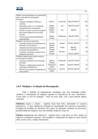 Mudar o posicionamento da organização 
para o mercado de treinamento 
executivo 
- Adequar instalações internas e 
externas 
- Remodelar salas 3 e 4, instalando 
equipamentos de treinamento 
- Assinar revistas e jornais de negócio 
para tornar disponíveis nas áreas 
comuns 
- Treinar pessoal para atendimento 
especializado 
Admin. 
Admin. 
(Tiago) 
Admin. 
(Célia) 
Admin. 
(Célia) 
Comercial 
xxx 
xxx 
Marketing 
Mar/02-Mai/02 
Mar/02-Jun/02 
Mai/02 
Mar/02-Jul/02 
47 
120 
80 
6 
15 
Preparar o processo sucessório 
- Contratar gerente de atendimento no 
mercado, via headhunter 
- Implementar treinamento em gestão 
aos atuais administradores 
- Contratar consultoria e desenvolver 
projeto de sucessão 
Gerente 
(Paulo) 
Admin. 
(Tiago) 
Admin. 
(Tiago) 
Admin. 
Todos 
Gerente 
Out/01- Dez/01 
Mar/02- 
Dez/02 
Out/02-Abr/03 
25 
60 
30 
Preparar empresa para captar recursos 
no mercado de capitais 
- Contratar consultoria em colocação 
de títulos 
- Preparar e implementar projeto de 
colocação de debêntures 
- Desenvolver projeto de aquisição de 
outros hotéis 
Admin. 
(Tiago) 
Financeiro 
(João) 
Financeiro 
(João) 
Financeiro 
Admin. 
Gerente 
Ago/02- Set/02 
Out/02- Mai/03 
Dez/02-Ago/03 
5 
35 
45 
2.6.9 Medição e Avaliação do Desempenho 
Todo o trabalho de planejamento estratégico tem uma finalidade central: 
melhorar o desempenho da empresa segundo as expectativas de seus stakeholders. 
Como saber se isso foi atingido? Antes de mais nada, vale a pena discutir alguns 
conceitos: 
Eficiência (meios e custos) – significa fazer bem feito, otimizando os recursos 
disponíveis. É uma medida de avaliação de desempenho dos processos executados. 
Exemplo de medidas de eficiência são custos de produção, melhoria de processos, 
produtividade por máquina, lucro por unidade, tempo de setup, etc 
Eficácia (atingimento dos objetivos) – significa fazer o que deve ser feito, atingir os 
objetivos estratégicos traçados. São exemplos o atingimento de objetivos como receita 
total, market-share, vendas, faturamento. 
Planejamento Estratégico 
 