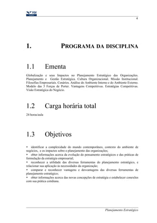 4 
1. PROGRAMA DA DISCIPLINA 
1.1 Ementa 
Globalização e seus Impactos no Planejamento Estratégico das Organizações. 
Planejamento e Gestão Estratégica. Cultura Organizacional. Missão Institucional. 
Filosofias Empresariais. Cenários. Análise do Ambiente Interno e do Ambiente Externo. 
Modelo das 5 Forças de Porter. Vantagens Competitivas. Estratégias Competitivas. 
Visão Estratégica do Negócio. 
1.2 Carga horária total 
24 horas/aula 
1.3 Objetivos 
 identificar a complexidade do mundo contemporâneo, contexto do ambiente de 
negócios, e os impactos sobre o planejamento das organizações; 
 obter informações acerca da evolução do pensamento estratégicos e das práticas de 
formulação da estratégia empresarial; 
 reconhecer a utilidade das diversas ferramentas do planejamento estratégico, e 
relacionar sua aplicação às necessidades da organização; 
 comparar e reconhecer vantagens e desvantagens das diversas ferramentas de 
planejamento estratégico; 
 obter informações acerca das novas concepções de estratégia e estabelecer conexões 
com sua prática cotidiana. 
Planejamento Estratégico 
 