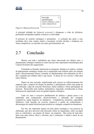 49 
Figura 8: Balanced Scorecard 
A principal utilidade do balanced scorecard é ultrapassar a visão de eficiência, 
permitindo acompanhar também a eficácia e a efetividade. 
O processo de controle estratégico é permanente. A avaliação das ações e seus 
resultados deve estar sempre sujeita a incorporar revisões devidas a mudanças nas 
forças competitivas, no mercado, nas ações governamentais, etc. 
2.7 Conclusão 
Mesmo com toda a turbulência que temos atravessado nos últimos anos, o 
planejamento estratégico mantém-se como uma das mais importantes metodologias para 
o desenvolvimento das organizações. 
Formulada ou formada, intencional ou emergente, dinâmica ou estática, a prática 
do planejamento estratégico sempre traz à organização uma reflexão sobre sua situação 
atual e direcionamentos futuros, retirando os administradores das atribuições do dia a 
dia e exigindo que reflitam sobre o que fazem. É deixar de ver a árvore e olhar para 
toda a floresta. 
Depois de uma ascensão, impulsionado pelo sucesso no redirecionamento das 
empresas após o impacto do choque do petróleo, o planejamento sofreu uma queda na 
sua utilização, culpa da crescente burocracia, ênfase analítica e baixa participação do 
processo. Reascendeu mais maduro, participativo, negociado, reconhecendo as forças 
intrínsecas da organização como seu grande impulso estratégico. 
Cada vez mais o excessivo detalhamento de análises e planos passa a ser 
substituído pela compreensão, desenvolvimento e utilização das vantagens 
competitivas, sejam tangíveis ou intangíveis. Competências essenciais, capacidades 
dinâmicas, visão baseada em recursos somam-se à gestão do conhecimento e 
alavancagem do capital intelectual para produzir as vantagens competitivas duradouras. 
Por isso, tão importante quanto um bom plano estratégico é seu processo de 
elaboração, que deve provocar uma discussão crítica na organização, sobre seu papel 
para os stakeholders, seu projeto de futuro, sua trajetória. Mas acima de tudo deve 
gerar uma ação efetiva, eficaz e eficiente, que é certamente o objetivo maior de um 
planejamento. 
Planejamento Estratégico 
Inovação e 
aprendizagem 
(como continuar a criar 
valor e desenvolver) 
 