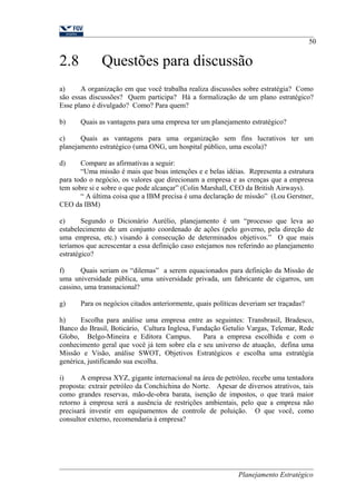 2.8 Questões para discussão 
50 
a) A organização em que você trabalha realiza discussões sobre estratégia? Como 
são essas discussões? Quem participa? Há a formalização de um plano estratégico? 
Esse plano é divulgado? Como? Para quem? 
b) Quais as vantagens para uma empresa ter um planejamento estratégico? 
c) Quais as vantagens para uma organização sem fins lucrativos ter um 
planejamento estratégico (uma ONG, um hospital público, uma escola)? 
d) Compare as afirmativas a seguir: 
“Uma missão é mais que boas intenções e e belas idéias. Representa a estrutura 
para todo o negócio, os valores que direcionam a empresa e as crenças que a empresa 
tem sobre si e sobre o que pode alcançar” (Colin Marshall, CEO da British Airways). 
“ A última coisa que a IBM precisa é uma declaração de missão” (Lou Gerstner, 
CEO da IBM) 
e) Segundo o Dicionário Aurélio, planejamento é um “processo que leva ao 
estabelecimento de um conjunto coordenado de ações (pelo governo, pela direção de 
uma empresa, etc.) visando à consecução de determinados objetivos.” O que mais 
teríamos que acrescentar a essa definição caso estejamos nos referindo ao planejamento 
estratégico? 
f) Quais seriam os “dilemas” a serem equacionados para definição da Missão de 
uma universidade pública, uma universidade privada, um fabricante de cigarros, um 
cassino, uma transnacional? 
g) Para os negócios citados anteriormente, quais políticas deveriam ser traçadas? 
h) Escolha para análise uma empresa entre as seguintes: Transbrasil, Bradesco, 
Banco do Brasil, Boticário, Cultura Inglesa, Fundação Getulio Vargas, Telemar, Rede 
Globo, Belgo-Mineira e Editora Campus. Para a empresa escolhida e com o 
conhecimento geral que você já tem sobre ela e seu universo de atuação, defina uma 
Missão e Visão, análise SWOT, Objetivos Estratégicos e escolha uma estratégia 
genérica, justificando sua escolha. 
i) A empresa XYZ, gigante internacional na área de petróleo, recebe uma tentadora 
proposta: extrair petróleo da Conchichina do Norte. Apesar de diversos atrativos, tais 
como grandes reservas, mão-de-obra barata, isenção de impostos, o que trará maior 
retorno à empresa será a ausência de restrições ambientais, pelo que a empresa não 
precisará investir em equipamentos de controle de poluição. O que você, como 
consultor externo, recomendaria à empresa? 
Planejamento Estratégico 
 