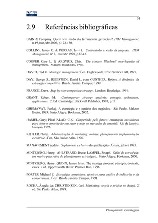 2.9 Referências bibliográficas 
51 
BAIN & Company. Quem tem medo das ferramentas gerenciais? HSM Management, 
n.19, mar./abr.2000, p.122-130. 
COLLINS, James C. & PORRAS, Jerry I. Construindo a visão da empresa. HSM 
Management, nº 7, mar/abr 1998, p.32-42. 
COOPER, Cary L. & ARGYRIS, Chris. The concise Blackwell encyclopedia of 
management. Malden: Blackwell, 1998. 
DAVID, Fred R. Strategic management. 5ª ed. Englewood Cliffs: Prentice Hall, 1995. 
DAY, George S., REIBSTEIN, David J., com GUNTHER, Robert. A dinâmica da 
estratégia competitiva. Rio de Janeiro: Campus, 1999. 
FRANCIS, Dave. Step-by-step competitive strategy. London: Routledge, 1994. 
GRANT, Robert M. Contemporary strategy analysis: concepts, techniques, 
applications. 2. Ed. Cambridge: Blackwell Publisher, 1995, p.17. 
GHEMAWAT, Pankaj. A estratégia e o cenário dos negócios. São Paulo: Makron 
Books, 1993. Porto Alegre: Bookman, 2002. 
HAMEL, Gary; PRAHALAD, C.K. Competindo pelo futuro: estratégias inovadoras 
para obter o controle do seu setor e criar os mercados de amanhã. Rio de Janeiro: 
Campus, 1995. 
KOTLER, Philip. Administração de marketing: análise, planejamento, implementação 
e controle. 4ª ed. São Paulo: Atlas, 1996. 
MANAGEMENT update. Suplemento exclusivo das publicações Amana, jul/set 1995. 
MINTZBERG, Henry; AHLSTRAND, Bruce; LAMPEL, Joseph. Safári de estratégia: 
um roteiro pela selva do planejamento estratégico. Porto Alegre: Bookman, 2000. 
MINTZBERG, Henry; QUINN, James Brian. The strategy process: concepts, contexts, 
cases. 3ª ed. Upper Saddle River: Prentice Hall, 1996. 
PORTER, Michael E. Estratégia competitiva: técnicas para análise de indústrias e da 
concorrência. 5ª ed. Rio de Janeiro: Campus, 1991. 
ROCHA, Ângela da; CHRISTENSEN, Carl. Marketing: teoria e prática no Brasil. 2ª 
ed. São Paulo: Atlas, 1999. 
Planejamento Estratégico 
 