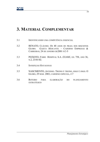3. MATERIAL COMPLEMENTAR 
53 
3.1 IDENTIFICANDO UMA COMPETÊNCIA ESSENCIAL 
3.2 RENATO, CLÁUDIO. OS 40 ANOS DE PRAIA DOS BISCOITOS 
GLOBO. GAZETA MERCANTIL – CADERNO EMPRESAS & 
CARREIRAS, 24 DE JANEIRO DE2001 P.C-5 
3.3 PEIXOTO, FÁBIO HOSPITAL S.A. EXAME, ED. 758, ANO 36, 
N.2, 23/01/02. 
3.4 SANDÁLIAS HAVAIANAS 
3.5 NASCIMENTO, ANTONIO. TREINO É TREINO, JOGO É JOGO. O 
GLOBO, 29 MAR. 2003, CADERNO ESPECIAL, P.7 
3.6 ROTEIRO PARA ELABORAÇÃO DO PLANEJAMENTO 
ESTRATÉGICO 
Planejamento Estratégico 
 