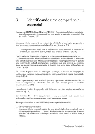 3.1 Identificando uma competência 
essencial 
54 
Baseado em: HAMEL, Gary; PRAHALAD, C.K. Competindo pelo futuro: estratégias 
inovadoras para obter o controle do seu setor e criar os mercados de amanhã. Rio 
de Janeiro: Campus, 1995. 
Uma competência essencial é um conjunto de habilidades e tecnologias que permite a 
uma empresa oferecer um determinado benefício aos clientes. (p.229) 
“o compromisso da Sony com a eletrônica de bolso precedeu a invenção do 
walkman, do toca-discos a laser portátil e da televisão de bolso.” (p.230) 
Desenvolvimento da vantagem competitiva (como calcular o valor financeiro?) > 
“O compromisso com o desenvolvimento da competência essencial baseia-se menos em 
uma formalidade financeira detalhada para um produto ou serviço específico do que em 
uma compreensão profunda dos benefícios resultantes para uma empresa que controla, 
quase que exclusivamente, a capacidade de fornecer essa ampla classe de benefícios ao 
cliente”. (p.230) 
Ex. Federal Express: rotas de embalagens e entrega -> baseada na integração da 
tecnologia de código de barras, comunicações sem fio, gerência de redes e programação 
linear. (p.234) 
Uma competência específica de uma organização representa a soma do aprendizado de 
todos os conjuntos de habilidades tanto em nível pessoal quanto de unidade 
organizacional. (p.234) 
Normalmente, o nível de agregação mais útil resulta em cinco a quinze competências 
essenciais. (p.234) 
Característica: Não sofrem desgaste com o tempo, e quanto mais usadas mais 
aprimoradas e valiosas, embora possam perder valor com o tempo. 
Testes para determinar se uma habilidade é uma competência essencial: 
(a) Valor percebido pelo cliente: 
Uma competência essencial precisa dar uma contribuição desproporcional para o 
valor percebido pelo cliente. Exemplo: Honda em motores e transmissões  maior 
economia de combustível, aceleração instantânea, fácil rotação e menos ruído e 
vibração. 
Planejamento Estratégico 
 