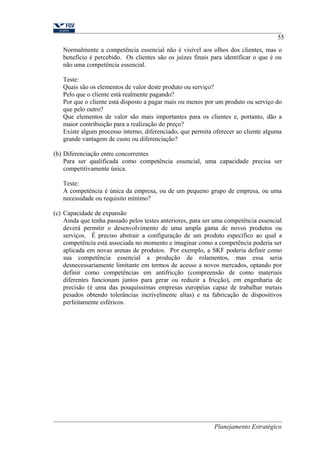 55 
Normalmente a competência essencial não é visível aos olhos dos clientes, mas o 
benefício é percebido. Os clientes são os juízes finais para identificar o que é ou 
não uma competência essencial. 
Teste: 
Quais são os elementos de valor deste produto ou serviço? 
Pelo que o cliente está realmente pagando? 
Por que o cliente está disposto a pagar mais ou menos por um produto ou serviço do 
que pelo outro? 
Que elementos de valor são mais importantes para os clientes e, portanto, dão a 
maior contribuição para a realização do preço? 
Existe algum processo interno, diferenciado, que permita oferecer ao cliente alguma 
grande vantagem de custo ou diferenciação? 
(b) Diferenciação entre concorrentes 
Para ser qualificada como competência essencial, uma capacidade precisa ser 
competitivamente única. 
Teste: 
A competência é única da empresa, ou de um pequeno grupo de empresa, ou uma 
necessidade ou requisito mínimo? 
(c) Capacidade de expansão 
Ainda que tenha passado pelos testes anteriores, para ser uma competência essencial 
deverá permitir o desenvolvimento de uma ampla gama de novos produtos ou 
serviços. É preciso abstrair a configuração de um produto específico ao qual a 
competência está associada no momento e imaginar como a competência poderia ser 
aplicada em novas arenas de produtos. Por exemplo, a SKF poderia definir como 
sua competência essencial a produção de rolamentos, mas essa seria 
desnecessariamente limitante em termos de acesso a novos mercados, optando por 
definir como competências em antifricção (compreensão de como materiais 
diferentes funcionam juntos para gerar ou reduzir a fricção), em engenharia de 
precisão (é uma das pouquíssimas empresas européias capaz de trabalhar metais 
pesados obtendo tolerâncias incrivelmente altas) e na fabricação de dispositivos 
perfeitamente esféricos. 
Planejamento Estratégico 
 