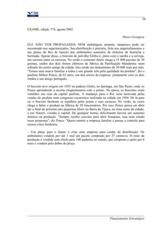 EXAME, edição 774, agosto/2002 
58 
Mario Grangeia 
ELE NÄO TEM PROPAGANDA NEM embalagem atraente, tampouco pode ser 
encontrado nos supermercados. Sua distribuição é precária, feita nos engarrafamentos e 
nas praias do Rio de Janeiro por ambulantes suarentos de chinelos de borracha e 
bermuda. Apesar disso, o biscoito de polvilho Globo é, junto com o samba e a cerveja, 
um sucesso entre os cariocas. No veräo o consumo diário chega a 15 000 pacotes de 30 
gramas, saídos dos dois fornos elétricos da fábrica da Panificaçäo Mandarino. num 
sobrado do centro antigo da cidade. Isso rende um faturamento de 50 000 reais por mês. 
"Temos uma marca familiar a todos e um grande zelo pela qualidade do produto'', diz o 
paulista Milton Ponce, de 63 anos, um dos sócios da empresa. juntamente com os dois 
irmãos e um amigo português. 
O biscoito teve origem em 1955 na padaria Globo, no Ipiranga, em Säo Paulo, onde os 
Ponce aprenderam a receita cinqüentenária com o primo. Na época, os biscoitos eram 
vendidos nas ruas da capital paulista. A mudança para o Rio seria motivada pelas 
vendas do produto num congresso eucarístico realizado na cidade em 1954. De lá para 
cá, o biscoito farelento se espalhou pelas praias e ruas cariocas. No verão, às vezes 
chega a faltar o produto na fábrica de 20 funcionários. Por isso, Ponce pensa em abrir 
até o final do próximo ano pequenas filiais na Barra da Tijuca, na zona oeste da cidade, 
e em Niterói, vizinha à capital. De qualquer forma, dificilmente haverá um aumento 
drástico na produçäo. "Sempre recebo convites para abrir franquias, mas nem estudo 
essas propostas", diz Ponce. "Quero manter a empresa familiar e passar o controle para 
nossos cinco herdeiros. 
– Um plano para o futuro é criar uma empresa para cuidar da distribuiçäo. Os 
ambulantes vendem por até 1 real um pacote comprado por 27 centavos. O resto da 
produçäo é vendida sem rótulo para 100 padarias no estado, que compram o quilo por 6 
reais e vendem pelo dobro do preço. 
Planejamento Estratégico 
 