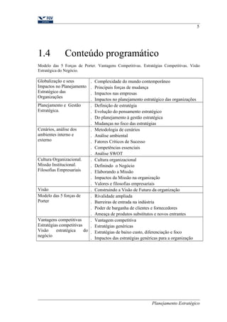 5 
1.4 Conteúdo programático 
Modelo das 5 Forças de Porter. Vantagens Competitivas. Estratégias Competitivas. Visão 
Estratégica do Negócio. 
Globalização e seus 
Impactos no Planejamento 
Estratégico das 
Organizações 
. Complexidade do mundo contemporâneo 
. Principais forças de mudança 
. Impactos nas empresas 
. Impactos no planejamento estratégico das organizações 
Planejamento e Gestão 
Estratégica. 
. Definição de estratégia 
. Evolução do pensamento estratégico 
. Do planejamento à gestão estratégica 
. Mudanças no foco das estratégias 
Cenários, análise dos 
ambientes interno e 
externo 
. Metodologia de cenários 
. Análise ambiental 
. Fatores Críticos de Sucesso 
. Competências essenciais 
. Análise SWOT 
Cultura Organizacional. 
Missão Institucional. 
Filosofias Empresariais 
. Cultura organizacional 
. Definindo o Negócio 
. Elaborando a Missão 
. Impactos da Missão na organização 
. Valores e filosofias empresariais 
Visão . Construindo a Visão de Futuro da organização 
Modelo das 5 forças de 
Porter 
. Rivalidade ampliada 
. Barreiras de entrada na indústria 
. Poder de barganha de clientes e fornecedores 
. Ameaça de produtos substitutos e novos entrantes 
Vantagens competitivas 
Estratégias competitivas 
Visão estratégica do 
negócio 
. Vantagem competitiva 
. Estratégias genéricas 
. Estratégias de baixo custo, diferenciação e foco 
. Impactos das estratégias genéricas para a organização 
Planejamento Estratégico 
 