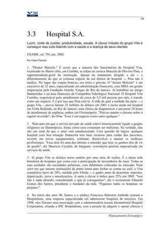 59 
3.3 Hospital S.A. 
Lucro, corte de custos, produtividade, escala. A (dura) missão do grupo Vita é 
conseguir isso tudo lidando com a saúde e a doença de seus clientes 
EXAME, ed. 758, jan. 2002 
Por Fábio Peixoto 
1. "Doutor Marcelo." É assim que a maioria dos funcionários do Hospital Vita, 
localizado no Bairro Alto, em Curitiba, se refere ao carioca Marcelo de Oliveira Pina, o 
superintendente-geral da instituição. Apesar do tratamento dirigido a ele -- e 
diferentemente do que se costuma esperar de um diretor de hospital --, Pina não é 
médico. No lugar das roupas brancas, usa terno e gravata. O "doutor Marcelo" é um 
executivo de 32 anos, especializado em administração financeira, com MBA em gestão 
empresarial pela Fundação Getulio Vargas do Rio de Janeiro. Já trabalhou no antigo 
Bamerindus e na área financeira da Companhia Siderúrgica Nacional. O Hospital Vita 
Curitiba, responsável pelo atendimento de cerca de 5,5 mil pessoas por mês, é tratado 
como um negócio. E é por isso que Pina está lá. A rede da qual a unidade faz parte -- o 
grupo Vita -- previa faturar 25 milhões de dólares em 2001 e inclui ainda um hospital 
em Volta Redonda, no Rio de Janeiro, uma clínica de diagnósticos e um posto 24 horas 
de atendimento de urgência, ambos em Florianópolis. "Preciso manter o retorno sobre o 
capital investido", diz Pina. "Esse é um negócio como outro qualquer." 
2. Num país em que o serviço privado de saúde esteve historicamente ligado a grupos 
religiosos ou filantrópicos, frases como essa costumam ser malvistas. Na verdade, elas 
são um sinal de que o setor está amadurecendo. Uma questão de lógica: qualquer 
hospital com boa situação financeira tem mais recursos para cuidar dos pacientes, 
investir em novos equipamentos, contratar, desenvolver e manter os melhores 
profissionais. "Essa área foi uma das últimas a entender que hoje os ganhos têm de vir 
da gestão", diz Maurício Ceschin, da Integrare, consultoria paulista especializada em 
serviços de saúde. 
3. O grupo Vita se destaca nesse cenário por uma série de razões. É a única rede 
brasileira de hospitais que conta com a participação de investidores de risco. Todas as 
suas unidades são sociedades anônimas, com debêntures colocadas no mercado. Num 
setor em que mesmo instituições de ponta lutam para fechar as contas no azul, o Vita 
contabiliza lucro de 20%, medido pelo Ebtida -- o ganho antes de descontar impostos, 
depreciação, juros e amortizações. A meta é elevar o índice para 25% em 2002. "Isso 
não é nada absurdo, considerando o que já conseguimos", diz o economista Eduardo 
Gomes dos Santos, presidente e fundador da rede. "Pegamos todos os hospitais no 
prejuízo." 
4. No início dos anos 90, Santos e o médico Francisco Balestrin Andrade criaram a 
Hospitalium, uma empresa especializada em administrar hospitais de terceiros. Em 
1998, eles fizeram uma associação com a administradora texana International Hospital 
Corporation, criando a IHC Hospitalium, com o projeto de adquirir e operar clínicas e 
Planejamento Estratégico 
 