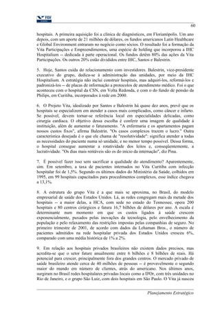 60 
hospitais. A primeira aquisição foi a clínica de diagnósticos, em Florianópolis. Um ano 
depois, com um aporte de 21 milhões de dólares, os fundos americanos Latin Healthcare 
e Global Environment entraram no negócio como sócios. O resultado foi a formação da 
Vita Participações e Empreendimentos, uma espécie de holding que incorporou a IHC 
Hospitalium -- dedicada à parte operacional. Os fundos detêm 80% das ações da Vita 
Participações. Os outros 20% estão divididos entre IHC, Santos e Balestrin. 
5. Hoje, Santos cuida do relacionamento com investidores. Balestrin, vice-presidente 
executivo do grupo, dedica-se à administração das unidades, por meio da IHC 
Hospitalium. A estratégia não inclui construir hospitais, mas adquiri-los, reformá-los e 
padronizá-los -- de placas de informação a protocolos de atendimento médico. Foi o que 
aconteceu com o hospital da CSN, em Volta Redonda, e com o do fundo de pensão da 
Philips, em Curitiba, incorporados à rede em 2000. 
6. O Projeto Vita, idealizado por Santos e Balestrin há quase dez anos, prevê que os 
hospitais se especializem em atender a casos mais complicados, como câncer e infarto. 
Se possível, devem tornar-se referência local em especialidades delicadas, como 
cirurgia cardíaca. O objetivo dessa escolha é conferir uma imagem de qualidade à 
instituição, além de aumentar o faturamento. "A enfermaria e os apartamentos pagam 
nossos custos fixos", afirma Balestrin. "Os casos complexos trazem o lucro." Outra 
característica desejada é o que ele chama de "resolutividade": significa atender a todas 
as necessidades do paciente numa só unidade, e no menor tempo possível. Dessa forma, 
o hospital consegue aumentar a rotatividade dos leitos e, conseqüentemente, a 
lucratividade. "Os dias mais rentáveis são os do início da internação", diz Pina. 
7. É possível fazer isso sem sacrificar a qualidade do atendimento? Aparentemente, 
sim. Em setembro, a taxa de pacientes internados no Vita Curitiba com infecção 
hospitalar foi de 1,5%. Segundo os últimos dados do Ministério da Saúde, colhidos em 
1995, em 99 hospitais capacitados para procedimentos complexos, esse índice chegava 
a 13,1%. 
8. A estrutura do grupo Vita é a que mais se aproxima, no Brasil, do modelo 
empresarial de saúde dos Estados Unidos. Lá, as redes congregam mais da metade dos 
hospitais -- a maior delas, a HCA, com sede no estado do Tennessee, opera 200 
hospitais e 80 centros cirúrgicos e fatura 16,7 bilhões de dólares por ano. A escala é 
determinante num momento em que os custos ligados à saúde crescem 
exponencialmente, puxados pelas inovações da tecnologia, pelo envelhecimento da 
população e pelo relaxamento das restrições impostas pelas companhias de seguro. No 
primeiro trimestre de 2001, de acordo com dados da Lehaman Bros., o número de 
pacientes admitidos na rede hospitalar privada dos Estados Unidos cresceu 6%, 
comparado com uma média histórica de 1% a 2%. 
9. Em relação aos hospitais privados brasileiros não existem dados precisos, mas 
acredita-se que o setor fature anualmente entre 6 bilhões e 8 bilhões de reais. Há 
potencial para crescer, principalmente fora dos grandes centros. O mercado privado de 
saúde brasileiro atende cerca de 40 milhões de pessoas -- é provavelmente o segundo 
maior do mundo em número de clientes, atrás do americano. Nos últimos anos, 
surgiram no Brasil redes hospitalares privadas locais como a D'Or, com três unidades no 
Rio de Janeiro, e o grupo São Luiz, com dois hospitais em São Paulo. O Vita já nasceu 
Planejamento Estratégico 
 
