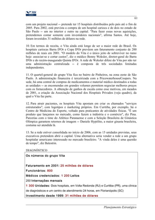 61 
com um projeto nacional -- pretende ter 15 hospitais distribuídos pelo país até o fim de 
2005. Para 2002, está prevista a compra de um hospital carioca e de dois no estado de 
São Paulo -- um no interior e outro na capital. "Para fazer essas novas aquisições, 
pretendemos contar somente com investidores nacionais", afirma Santos. Até hoje, 
foram investidos 31 milhões de dólares na rede. 
10. Em termos de receita, o Vita ainda está longe de ser a maior rede do Brasil. Os 
hospitais cariocas Barra D'Or e Copa D'Or prevêem um faturamento conjunto de 200 
milhões de reais em 2001. "O modelo do Vita é o único jeito de sobreviver no ramo 
hoje: associar-se e cortar custos", diz o médico Benny Weksler, diretor-geral do Barra 
D'Or e do recém-inaugurado Quinta D'Or. A rede de Weksler difere do Vita por não ter 
uma administração centralizada -- é composta de três sociedades limitadas 
independentes. 
11. O quartel-general do grupo Vita fica no bairro de Pinheiros, na zona oeste de São 
Paulo. A administração financeira é terceirizada com a PricewaterhouseCoopers. Na 
sede, há uma central de compras de medicamentos e material médico destinados a todas 
as unidades -- as encomendas em grandes volumes permitem negociar melhores preços 
com os fornecedores. A obtenção de ganhos de escala como esse motivou, em meados 
de 2001, a criação da Associação Nacional dos Hospitais Privados (veja quadro), da 
qual o Vita faz parte. 
12. Para atrair pacientes, os hospitais Vita apostam em criar os chamados "serviços 
estruturados", com logotipos e marketing próprios. Em Curitiba, por exemplo, há o 
Centro de Medicina do Esporte, voltado para praticantes de atividades físicas. "É um 
produto que lançamos no mercado, como fazem a indústria e o comércio", diz Pina. 
Parcerias com o time do Atlético Paranaense e com a Seleção Brasileira de Ginástica 
Olímpica garantem retornos de imagem -- Daniele Hypólito, a maior ginasta brasileira, 
costuma ser atendida lá. 
13. Se a rede estiver consolidada no início de 2006, com as 15 unidades previstas, seus 
executivos pretendem abrir o capital. Uma alternativa seria vender a rede a um grupo 
hospitalar americano interessado no mercado brasileiro. "A vinda deles é uma questão 
de tempo", diz Balestrin. 
DIAGNÓSTICO 
Os números do grupo Vita 
Faturamento em 2001: 25 milhões de dólares 
Funcionários: 800 
Médicos credenciados: 1 200 Leitos 
250 Internações mensais 
1 300 Unidades: Dois hospitais, em Volta Redonda (RJ) e Curitiba (PR), uma clínica 
de diagnósticos e um centro de atendimento 24 horas, em Florianópolis (SC) 
Investimento desde 1999: 31 milhões de dólares 
Planejamento Estratégico 
 