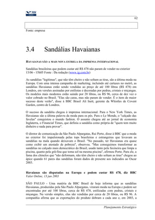Fonte: empresa 
3.4 Sandálias Havaianas 
62 
HAVAIANAS SÃO A MAIS NOVA ESTRELA DA IMPRENSA INTERNACIONAL 
Sandálias brasileiras que podem custar até R$ 478 não param de vender no exterior 
13/06 - 15h05 Fonte : Da redação (www.ig.com.br) 
As sandálias "legítimas", que não têm cheiro e não soltam as tiras, são a última moda na 
Europa. Com uma intensa campanha de marketing, incluindo até cartazes no metrô, as 
sandálias Havaianas estão sendo vendidas ao preço de até 100 libras (R$ 478) em 
Londres, em versões assinadas por estilistas e decoradas por pedras, cristais e miçangas. 
Os modelos mais modestos estão saindo por 20 libras, ou R$ 96, cerca de dez vez o 
valor cobrado no Brasil. "Elas são caras, mas não param de vender. É o item de maior 
sucesso deste verão", disse à BBC Brasil Ali Inett, gerente da Whistles de Covent 
Garden, centro de Londres. 
O sucesso da sandália chegou à imprensa internacional. Para o New York Times, as 
Havaianas são a última palavra da moda para os pés. Para o Le Monde, o "calçado das 
favelas" conquistou o mundo fashion. O assunto chegou até ao jornal de economia 
Inglaterra, o Financial Times, que definiu a sandália como própria de "quem tem muito 
dinheiro e nada para provar". 
O diretor de comunicação da São Paulo Alpargatas, Rui Porto, disse à BBC que a moda 
no exterior foi impulsionada pelas tops brasileiras e estrangeiras que levavam as 
sandálias na mala quando deixavam o Brasil. "No passado, ter Havaianas era quase 
como exibir um atestado de pobreza", observou. "Mas conseguimos transformar as 
sandálias no calçado mais democrático do Brasil, usado tanto pela faxineira que limpa a 
piscina, quanto pela grã-fina que toma sol na mesma piscina", afirmou Porto. Para ele, a 
fama dos chinelos que "não deformam, não têm cheiro e não soltam as tiras" chegou ao 
ápice quando 61 pares das sandálias foram dados de presente aos indicados ao Oscar 
2003. 
Havaianas são disputadas na Europa e podem custar R$ 478, diz BBC 
Valor Online, 13 jun 2003 
SÃO PAULO - Uma matéria da BBC Brasil de hoje informa que as sandálias 
Havaianas, produzidas pela São Paulo Alpargatas, viraram moda na Europa e podem ser 
encontradas por até 100 libras, cerca de R$ 478, estilizadas com pedras, cristais e 
miçangas. Na versão simples, elas são vendidas por cerca de 20 libras, ou R$ 96. A 
companhia afirma que as exportações do produto dobram a cada ano e, em 2003, a 
Planejamento Estratégico 
 